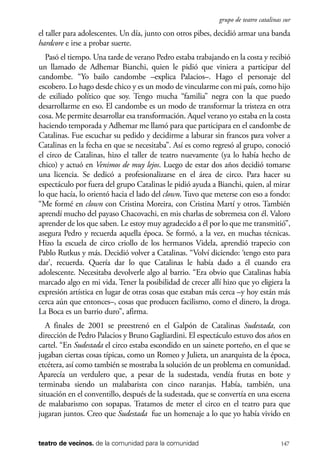 scher.qxp:Maquetación 1 12/3/10 2:39 PM Page 147

grupo de teatro catalinas sur

el taller para adolescentes. Un día, junto con otros pibes, decidió armar una banda
hardcore e irse a probar suerte.
Pasó el tiempo. Una tarde de verano Pedro estaba trabajando en la costa y recibió
un llamado de Adhemar Bianchi, quien le pidió que viniera a participar del
candombe. “Yo bailo candombe –explica Palacios–. Hago el personaje del
escobero. Lo hago desde chico y es un modo de vincularme con mi país, como hijo
de exiliado político que soy. Tengo mucha “familia” negra con la que puedo
desarrollarme en eso. El candombe es un modo de transformar la tristeza en otra
cosa. Me permite desarrollar esa transformación. Aquel verano yo estaba en la costa
haciendo temporada y Adhemar me llamó para que participara en el candombe de
Catalinas. Fue escuchar su pedido y decidirme a laburar sin francos para volver a
Catalinas en la fecha en que se necesitaba”. Así es como regresó al grupo, conoció
el circo de Catalinas, hizo el taller de teatro nuevamente (ya lo había hecho de
chico) y actuó en Venimos de muy lejos. Luego de estar dos años decidió tomarse
una licencia. Se dedicó a profesionalizarse en el área de circo. Para hacer su
espectáculo por fuera del grupo Catalinas le pidió ayuda a Bianchi, quien, al mirar
lo que hacía, lo orientó hacia el lado del clown. Tuvo que meterse con eso a fondo:
“Me formé en clown con Cristina Moreira, con Cristina Martí y otros. También
aprendí mucho del payaso Chacovachi, en mis charlas de sobremesa con él. Valoro
aprender de los que saben. Le estoy muy agradecido a él por lo que me transmitió”,
asegura Pedro y recuerda aquella época. Se formó, a la vez, en muchas técnicas.
Hizo la escuela de circo criollo de los hermanos Videla, aprendió trapecio con
Pablo Rutkus y más. Decidió volver a Catalinas. “Volví diciendo: ‘tengo esto para
dar’, recuerda. Quería dar lo que Catalinas le había dado a él cuando era
adolescente. Necesitaba devolverle algo al barrio. “Era obvio que Catalinas había
marcado algo en mi vida. Tener la posibilidad de crecer allí hizo que yo eligiera la
expresión artística en lugar de otras cosas que estaban más cerca –y hoy están más
cerca aún que entonces–, cosas que producen facilismo, como el dinero, la droga.
La Boca es un barrio duro”, afirma.
A finales de 2001 se preestrenó en el Galpón de Catalinas Sudestada, con
dirección de Pedro Palacios y Bruno Gagliardini. El espectáculo estuvo dos años en
cartel. “En Sudestada el circo estaba escondido en un sainete porteño, en el que se
jugaban ciertas cosas típicas, como un Romeo y Julieta, un anarquista de la época,
etcétera, así como también se mostraba la solución de un problema en comunidad.
Aparecía un verdulero que, a pesar de la sudestada, vendía frutas en bote y
terminaba siendo un malabarista con cinco naranjas. Había, también, una
situación en el conventillo, después de la sudestada, que se convertía en una escena
de malabarismo con sopapas. Tratamos de meter el circo en el teatro para que
jugaran juntos. Creo que Sudestada fue un homenaje a lo que yo había vivido en

teatro de vecinos. de la comunidad para la comunidad

147

 