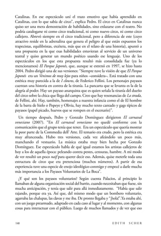 scher.qxp:Maquetación 1 12/3/10 2:39 PM Page 148

Catalinas. En ese espectáculo uní el trazo emotivo que había aprendido en
Catalinas, con lo que sabía de circo”, explica Pedro. El circo en Catalinas nunca
quiso ser una mera demostración de habilidades, sino enlazarse con el teatro. No
podría catalogarse ni como circo tradicional, ni como nuevo circo, ni como circo
callejero. Abrevó siempre en el circo tradicional, pero a diferencia de este (cuyo
atractivo reside en la adrenalina que genera el peligro al que están expuestos los
trapecistas, equilibristas, etcétera, más que en el relato de una historia), apuntó a
una propuesta en la que esas habilidades estuvieran al servicio de un universo
teatral y quiso generar un mundo poético usando ese lenguaje. Uno de los
espectáculos en los que esta propuesta resultó más consolidada fue (ya lo
mencionamos) El Parque Japonés, que, aunque se estrenó en 1997, se hizo hasta
2004. Pedro dirigió una de sus versiones: “Siempre tuve la visión de que El Parque
Japonés era un Venimos de muy lejos para niños –considera–. Está tratado con una
estética muy parecida a la de I clowns, de Federico Fellini. Los personajes payasos
cuentan una historia en contra de la tiranía. La pancarta que se levanta es la de la
alegría al poder. Hay un payaso anarquista que es quien señala la tiranía del dueño
del circo sobre la chica que llega del campo. Creo que hay resonancias de La strada,
de Fellini, ahí. Hay, también, homenajes a nuestra infancia como el de El hombre
de la barra de hielo o Popeye y Olivia, hay mucho texto cantado y gags típicos de
payasos (papel picado, huevos que se rompen en el escenario)”.
Un tiempo después, Pedro y Gonzalo Domínguez dirigieron El carnaval
veneciano (2007). “En El carnaval veneciano no quedé conforme con la
comunicación que el grupo tenía que tener. Era un espectáculo que quería mostrar
la peor parte de la Commedia dell’ Arte. El temario era crudo, pero la estética era
muy afrancesada. Hubo tres versiones, cada vez afeándolo un poco más,
manchando el vestuario. La música estaba muy bien hecha por Gonzalo
Domínguez. Ese espectáculo habla de qué igual estamos los artistas callejeros de
hoy a los de aquella época: peleando contra pestes, censuras, hambre. A mi modo
de ver resultó un poco naif para querer decir eso. Además, quise meterle toda una
estructura de circo que era pretenciosa (muchos números). A partir de esa
experiencia tuve una especie de enojo ideológico conmigo y empecé a darle mucha
más importancia a los Payasos Voluntarios de La Boca”.
¿Y qué son los payasos voluntarios? Según cuenta Palacios, al principio lo
llamaban de alguna organización social del barrio, cuando necesitaban que fuese, sin
mucha anticipación, y tenía que salir para allá inmediatamente. “Había que salir
rajando, porque era ya. Así que, del mismo modo que un bombero voluntario,
agarraba las chalupas, las clavas y me iba. De pronto llegaba y “¡hola!”.Ya estaba ahí,
con un juego prearmado, adaptado en cada caso al lugar y al momento, con algunas
cosas para interactuar con el público. Luego de muchos llamados y de ver que eso

148

EDITH

SCHER

 