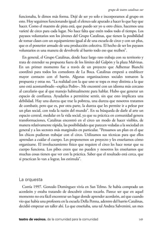 scher.qxp:Maquetación 1 12/3/10 2:39 PM Page 149

grupo de teatro catalinas sur

funcionaba, le dimos más forma. Dejé de ser yo solo e incorporamos al grupo en
esto. Hoy seguimos funcionando igual: el elenco sale apurado a hacer lo que hay que
hacer. Como el maestro de pista está, que puedo ser yo u otro chico, hacemos una
varieté de circo para cada lugar. No hace falta que estén todos todo el tiempo. Los
payasos voluntarios son los jóvenes del Grupo Catalinas, que tienen la posibilidad
de tomar clases con un equipamiento igual al de una escuela de circo y con un plus,
que es el posterior armado de una producción colectiva. El hecho de ser los payasos
voluntarios es una manera de devolverle al barrio todo eso que reciben”.
En general, el Grupo Catalinas, desde hace largo rato trabaja con su territorio y
trata de extender su propuesta fuera de los límites del Galpón y la plaza Malvinas.
En un primer momento fue a través de un proyecto que Adhemar Bianchi
coordinó para todos los comedores de La Boca. Catalinas empezó a establecer
mayor contacto con el barrio. Algunas organizaciones sociales tomaron la
propuesta y otras no. “La realidad con la que uno se topa es muy distinta a la que
uno está acostumbrado –explica Pedro–. Me encontré con un idioma más cercano
al carcelario que al que manejo habitualmente para hablar. Hubo que generar un
espacio de confianza. Ayudarlos a permitirse sentir, sin que esto implicara una
debilidad. Hay una dureza que trae la pobreza, una dureza que nosotros tratamos
de combatir, pero que es, por otra parte, la dureza que les permite ir a pelear por
un plan social, con toda la razón del mundo”. En su búsqueda de darle al arte un
espacio central, medular en la vida social, ya que su práctica en comunidad genera
transformaciones, Catalinas encontró en el circo un modo de hacer visibles, de
manera relativamente rápida, las posibilidades que parecen vedadas a la sociedad en
general y a los sectores más marginales en particular. “Pensamos un plan en el que
los chicos pudieran trabajar con el circo. Utilizamos sus técnicas para que ellos
aprendan a cuidar el cuerpo. Les proponemos un proyecto y les enseñamos cómo
organizarse. El involucramiento físico que requiere el circo les hace notar que su
cuerpo funciona. Los pibes creen que no pueden y nosotros les enseñamos que
muchas cosas tienen que ver con la práctica. Saber que el resultado está cerca, que
si practican lo van a lograr, los estimula”.

La orquesta
Corría 1997. Gonzalo Domínguez vivía en San Telmo. Se había comprado un
acordeón y estaba tratando de descubrir cómo tocarlo. Parece ser que en aquel
momento no era fácil encontrar un lugar donde aprender acordeón, así que cuando
vio que había una profesora en la escuela Della Penna, adentro del barrio Catalinas,
decidió empezar un taller ahí. La que enseñaba, una tal Andrea Salvemini, un mes
teatro de vecinos. de la comunidad para la comunidad

149

 