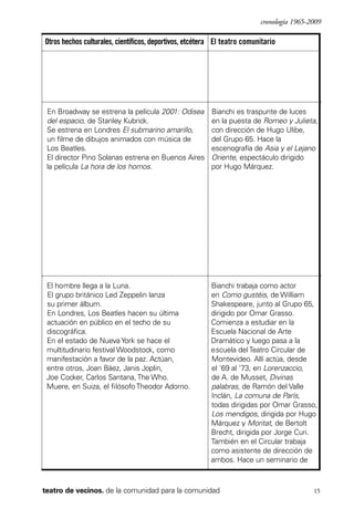 scher.qxp:Maquetación 1 12/3/10 2:39 PM Page 15

cronología 1965-2009

Otros hechos culturales, científicos, deportivos, etcétera El teatro comunitario

En Broadway se estrena la película 2001: Odisea
del espacio, de Stanley Kubrick.
Se estrena en Londres El submarino amarillo,
un filme de dibujos animados con música de
Los Beatles.
El director Pino Solanas estrena en Buenos Aires
la película La hora de los hornos.

Bianchi es traspunte de luces
en la puesta de Romeo y Julieta,
con dirección de Hugo Ulibe,
del Grupo 65. Hace la
escenografía de Asia y el Lejano
Oriente, espectáculo dirigido
por Hugo Márquez.

El hombre llega a la Luna.
El grupo británico Led Zeppelin lanza
su primer álbum.
En Londres, Los Beatles hacen su última
actuación en público en el techo de su
discográfica.
En el estado de Nueva York se hace el
multitudinario festival Woodstock, como
manifestación a favor de la paz. Actúan,
entre otros, Joan Báez, Janis Joplin,
Joe Cocker, Carlos Santana, The Who.
Muere, en Suiza, el filósofo Theodor Adorno.

Bianchi trabaja como actor
en Como gustéis, de William
Shakespeare, junto al Grupo 65,
dirigido por Omar Grasso.
Comienza a estudiar en la
Escuela Nacional de Arte
Dramático y luego pasa a la
escuela del Teatro Circular de
Montevideo. Allí actúa, desde
el '69 al '73, en Lorenzaccio,
de A. de Musset, Divinas
palabras, de Ramón del Valle
Inclán, La comuna de París,
todas dirigidas por Omar Grasso,
Los mendigos, dirigida por Hugo
Márquez y Moritat, de Bertolt
Brecht, dirigida por Jorge Curi.
También en el Circular trabaja
como asistente de dirección de
ambos. Hace un seminario de

teatro de vecinos. de la comunidad para la comunidad

15

 