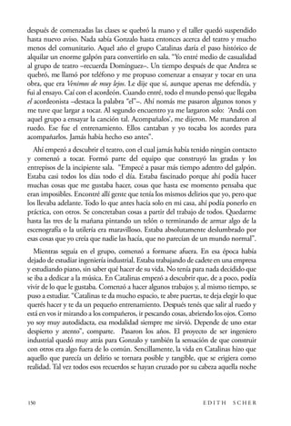 scher.qxp:Maquetación 1 12/3/10 2:39 PM Page 150

después de comenzadas las clases se quebró la mano y el taller quedó suspendido
hasta nuevo aviso. Nada sabía Gonzalo hasta entonces acerca del teatro y mucho
menos del comunitario. Aquel año el grupo Catalinas daría el paso histórico de
alquilar un enorme galpón para convertirlo en sala. “Yo entré medio de casualidad
al grupo de teatro –recuerda Domínguez–. Un tiempo después de que Andrea se
quebró, me llamó por teléfono y me propuso comenzar a ensayar y tocar en una
obra, que era Venimos de muy lejos. Le dije que sí, aunque apenas me defendía, y
fui al ensayo. Caí con el acordeón. Cuando entré, todo el mundo pensó que llegaba
el acordeonista –destaca la palabra “el”–. Ahí nomás me pasaron algunos tonos y
me tuve que largar a tocar. Al segundo encuentro ya me largaron solo: ‘Andá con
aquel grupo a ensayar la canción tal. Acompañalos’, me dijeron. Me mandaron al
ruedo. Ese fue el entrenamiento. Ellos cantaban y yo tocaba los acordes para
acompañarlos. Jamás había hecho eso antes”.
Ahí empezó a descubrir el teatro, con el cual jamás había tenido ningún contacto
y comenzó a tocar. Formó parte del equipo que construyó las gradas y los
entrepisos de la incipiente sala. “Empecé a pasar más tiempo adentro del galpón.
Estaba casi todos los días todo el día. Estaba fascinado porque ahí podía hacer
muchas cosas que me gustaba hacer, cosas que hasta ese momento pensaba que
eran imposibles. Encontré allí gente que tenía los mismos delirios que yo, pero que
los llevaba adelante. Todo lo que antes hacía solo en mi casa, ahí podía ponerlo en
práctica, con otros. Se concretaban cosas a partir del trabajo de todos. Quedarme
hasta las tres de la mañana pintando un telón o terminando de armar algo de la
escenografía o la utilería era maravilloso. Estaba absolutamente deslumbrado por
esas cosas que yo creía que nadie las hacía, que no parecían de un mundo normal”.
Mientras seguía en el grupo, comenzó a formarse afuera. En esa época había
dejado de estudiar ingeniería industrial. Estaba trabajando de cadete en una empresa
y estudiando piano, sin saber qué hacer de su vida. No tenía para nada decidido que
se iba a dedicar a la música. En Catalinas empezó a descubrir que, de a poco, podía
vivir de lo que le gustaba. Comenzó a hacer algunos trabajos y, al mismo tiempo, se
puso a estudiar. “Catalinas te da mucho espacio, te abre puertas, te deja elegir lo que
querés hacer y te da un pequeño entrenamiento. Después tenés que salir al ruedo y
está en vos ir mirando a los compañeros, ir pescando cosas, abriendo los ojos. Como
yo soy muy autodidacta, esa modalidad siempre me sirvió. Depende de uno estar
despierto y atento”, comparte. Pasaron los años. El proyecto de ser ingeniero
industrial quedó muy atrás para Gonzalo y también la sensación de que construir
con otros era algo fuera de lo común. Sencillamente, la vida en Catalinas hizo que
aquello que parecía un delirio se tornara posible y tangible, que se erigiera como
realidad. Tal vez todos esos recuerdos se hayan cruzado por su cabeza aquella noche

150

EDITH

SCHER

 