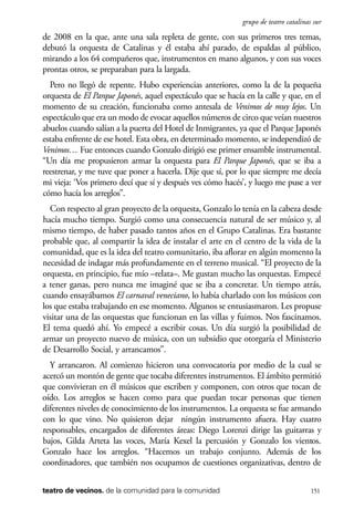 scher.qxp:Maquetación 1 12/3/10 2:39 PM Page 151

grupo de teatro catalinas sur

de 2008 en la que, ante una sala repleta de gente, con sus primeros tres temas,
debutó la orquesta de Catalinas y él estaba ahí parado, de espaldas al público,
mirando a los 64 compañeros que, instrumentos en mano algunos, y con sus voces
prontas otros, se preparaban para la largada.
Pero no llegó de repente. Hubo experiencias anteriores, como la de la pequeña
orquesta de El Parque Japonés, aquel espectáculo que se hacía en la calle y que, en el
momento de su creación, funcionaba como antesala de Venimos de muy lejos. Un
espectáculo que era un modo de evocar aquellos números de circo que veían nuestros
abuelos cuando salían a la puerta del Hotel de Inmigrantes, ya que el Parque Japonés
estaba enfrente de ese hotel. Esta obra, en determinado momento, se independizó de
Venimos… Fue entonces cuando Gonzalo dirigió ese primer ensamble instrumental.
“Un día me propusieron armar la orquesta para El Parque Japonés, que se iba a
reestrenar, y me tuve que poner a hacerla. Dije que sí, por lo que siempre me decía
mi vieja: ‘Vos primero decí que sí y después ves cómo hacés’, y luego me puse a ver
cómo hacía los arreglos”.
Con respecto al gran proyecto de la orquesta, Gonzalo lo tenía en la cabeza desde
hacía mucho tiempo. Surgió como una consecuencia natural de ser músico y, al
mismo tiempo, de haber pasado tantos años en el Grupo Catalinas. Era bastante
probable que, al compartir la idea de instalar el arte en el centro de la vida de la
comunidad, que es la idea del teatro comunitario, iba aflorar en algún momento la
necesidad de indagar más profundamente en el terreno musical. “El proyecto de la
orquesta, en principio, fue mío –relata–. Me gustan mucho las orquestas. Empecé
a tener ganas, pero nunca me imaginé que se iba a concretar. Un tiempo atrás,
cuando ensayábamos El carnaval veneciano, lo había charlado con los músicos con
los que estaba trabajando en ese momento. Algunos se entusiasmaron. Les propuse
visitar una de las orquestas que funcionan en las villas y fuimos. Nos fascinamos.
El tema quedó ahí. Yo empecé a escribir cosas. Un día surgió la posibilidad de
armar un proyecto nuevo de música, con un subsidio que otorgaría el Ministerio
de Desarrollo Social, y arrancamos”.
Y arrancaron. Al comienzo hicieron una convocatoria por medio de la cual se
acercó un montón de gente que tocaba diferentes instrumentos. El ámbito permitió
que convivieran en él músicos que escriben y componen, con otros que tocan de
oído. Los arreglos se hacen como para que puedan tocar personas que tienen
diferentes niveles de conocimiento de los instrumentos. La orquesta se fue armando
con lo que vino. No quisieron dejar ningún instrumento afuera. Hay cuatro
responsables, encargados de diferentes áreas: Diego Lorenzi dirige las guitarras y
bajos, Gilda Arteta las voces, María Kexel la percusión y Gonzalo los vientos.
Gonzalo hace los arreglos. “Hacemos un trabajo conjunto. Además de los
coordinadores, que también nos ocupamos de cuestiones organizativas, dentro de
teatro de vecinos. de la comunidad para la comunidad

151

 