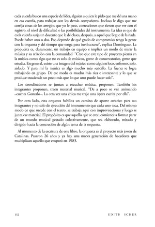 scher.qxp:Maquetación 1 12/3/10 2:39 PM Page 152

cada cuerda busco una especie de líder, alguien a quien le pido que me dé una mano
en esa cuerda, para trabajar con los demás compañeros. Incluso le digo que me
corrija cosas de los arreglos que yo le paso, correcciones que tienen que ver con el
registro, el nivel de dificultad o las posibilidades del instrumento. La idea es que de
cada cuerda surja un docente que le dé clases, después, a aquel que llegue de la nada.
Puede haber uno o dos. Eso depende de qué grado de compromiso tenga la gente
con la orquesta y del tiempo que tenga para involucrarse”, explica Domínguez. La
propuesta es, claramente, un trabajo en equipo e implica un modo de mirar la
música y su relación con la comunidad. “Creo que este tipo de proyecto piensa en
la música como algo que no es solo de músicos, gente de conservatorios, gente que
estudia. En general, existe una imagen del músico como alguien loco, enfermo, solo,
aislado. Y para mí la música es algo mucho más sencillo. La fuerza se logra
trabajando en grupo. De ese modo es mucho más rica e interesante y lo que se
produce trasciende un poco más que lo que uno puede hacer solo”.
Los coordinadores se juntan a escuchar música, proponen. También los
integrantes proponen, traen material musical. “De a poco se van animando
–cuenta Gonzalo–. La otra vez una chica me trajo una ópera escrita por ella”.
Por otro lado, esta orquesta habilita un camino de aporte creativo para sus
integrantes y no solo de ejecución del instrumento que cada uno toca. Del mismo
modo en que sucede con el teatro, se trabaja aquí con improvisaciones y luego se
junta ese material. El propósito es que aquello que se cree, comience a formar parte
de un mundo musical gestado colectivamente, que sea elaborado, mirado y
dirigido hacia la concreción de algún tema de la orquesta.
Al momento de la escritura de este libro, la orquesta es el proyecto más joven de
Catalinas. Pasaron 26 años y ya hay una nueva generación de hacedores que
multiplican aquello que empezó en 1983.

152

EDITH

SCHER

 