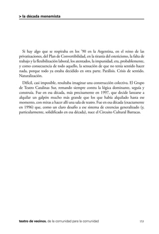 scher.qxp:Maquetación 1 12/3/10 2:39 PM Page 153

> la década menemista

Si hay algo que se respiraba en los ’90 en la Argentina, en el reino de las
privatizaciones, del Plan de Convertibilidad, en la tiranía del esteticismo, la falta de
trabajo y la flexibilización laboral, los atentados, la impunidad, era, probablemente,
y como consecuencia de todo aquello, la sensación de que no tenía sentido hacer
nada, porque todo ya estaba decidido en otra parte. Parálisis. Crisis de sentido.
Naturalización.
Difícil, casi imposible, resultaba imaginar una construcción colectiva. El Grupo
de Teatro Catalinas Sur, remando siempre contra la lógica dominante, seguía y
construía. Fue en esa década, más precisamente en 1997, que decide lanzarse a
alquilar un galpón mucho más grande que los que había alquilado hasta ese
momento, con miras a hacer allí una sala de teatro. Fue en esa década (exactamente
en 1996) que, como un claro desafío a ese sistema de creencias generalizado (y,
particularmente, solidificado en esa década), nace el Circuito Cultural Barracas.

teatro de vecinos. de la comunidad para la comunidad

153

 