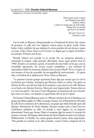 scher.qxp:Maquetación 1 12/3/10 2:39 PM Page 155

> capítulo 2 - 1996: Circuito Cultural Barracas
BARRACAS, CIUDAD DE BUENOS AIRES

Vale la pena zurcir a mano
esos desgarros que dicen
quiénes somos,
y armar un sueño que sea el de todos.
Porque hay un mundo
que late en mi barrio.
RICARDO TALENTO,
Zurcido a mano

Cae la tarde en Barracas. Desparramadas en el boulevard de Iriarte hay cientos
de personas. La calle está viva. Algunos vecinos tocan en plena vereda. Otros
bailan. Están, también, los que saborean la crema pastelera de una factura y pasan
un mate. Color. Fiesta. Fiesta en el Circuito. La alegría que se respira da batalla a
la exclusión. El barrio está de pie.
Ricardo Talento está sentado en la vereda. Por un momento descansa y
contempla la imagen. ¿Qué pensará? ¿Recordará, acaso, aquel primer local de
1996? ¿Vendrá a su memoria, quizás, el recuerdo de otras tardes en las que, con un
entrañable espectáculo, los vecinos actores trasladaban a una multitud de
espectadores desde las manzanas aledañas hasta el paseo Bardi? Tal vez evoque, en
este instante, el circo de su pueblo, las escenografías de cartón pintado… O, quién
sabe, su bicicleta de la adolescencia. Fiesta. Fiesta en Barracas.
“Le pusimos Circuito porque queríamos hacer algo que tuviera que ver con la
circulación por el barrio. Sentíamos que Barracas estaba en cachos. Una parte en
Montes de Oca, otra del otro lado de la autopista y una tercera en la villa. Barracas
es un barrio con distintas historias. Muy pero muy fragmentado. Nuestra idea era
y es unir esas partes”. Así evoca Corina Busquiazo el nacimiento de esta iniciativa
que marca un antes y un después en aquel barrio del sur de la Capital.
El Circuito Cultural Barracas nació en 1996 por iniciativa de Los Calandracas, un
grupo que había surgido en 1988, en parque Lezama, con el florecimiento del teatro
de calle de los comienzos de la democracia, un grupo que había formado parte del
Motepo, Movimiento de Teatro Popular. Durante muchos años y hasta hoy Los
Calandracas trabajaron en salas, en escuelas y otros lugares, en un proyecto
denominado Teatro para Armar. Desde el comienzo algo los marcó: la vocación de
juntarse con otros. El Motepo, Movimiento de Teatro Popular, lo unió con Catalinas,
Diablomundo, La Runfla. Los cuatro grupos hicieron juntos varios espectáculos.
“Nos gustaba ser muchos en la calle actuando –cuenta Corina, integrante de Los

teatro de vecinos. de la comunidad para la comunidad

155

 