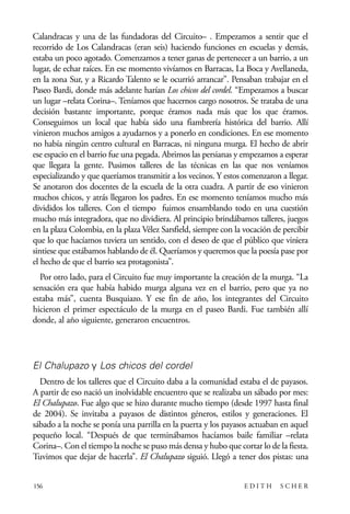 scher.qxp:Maquetación 1 12/3/10 2:39 PM Page 156

Calandracas y una de las fundadoras del Circuito– . Empezamos a sentir que el
recorrido de Los Calandracas (eran seis) haciendo funciones en escuelas y demás,
estaba un poco agotado. Comenzamos a tener ganas de pertenecer a un barrio, a un
lugar, de echar raíces. En ese momento vivíamos en Barracas, La Boca y Avellaneda,
en la zona Sur, y a Ricardo Talento se le ocurrió arrancar”. Pensaban trabajar en el
Paseo Bardi, donde más adelante harían Los chicos del cordel. “Empezamos a buscar
un lugar –relata Corina–. Teníamos que hacernos cargo nosotros. Se trataba de una
decisión bastante importante, porque éramos nada más que los que éramos.
Conseguimos un local que había sido una fiambrería histórica del barrio. Allí
vinieron muchos amigos a ayudarnos y a ponerlo en condiciones. En ese momento
no había ningún centro cultural en Barracas, ni ninguna murga. El hecho de abrir
ese espacio en el barrio fue una pegada. Abrimos las persianas y empezamos a esperar
que llegara la gente. Pusimos talleres de las técnicas en las que nos veníamos
especializando y que queríamos transmitir a los vecinos. Y estos comenzaron a llegar.
Se anotaron dos docentes de la escuela de la otra cuadra. A partir de eso vinieron
muchos chicos, y atrás llegaron los padres. En ese momento teníamos mucho más
divididos los talleres. Con el tiempo fuimos ensamblando todo en una cuestión
mucho más integradora, que no dividiera. Al principio brindábamos talleres, juegos
en la plaza Colombia, en la plaza Vélez Sarsfield, siempre con la vocación de percibir
que lo que hacíamos tuviera un sentido, con el deseo de que el público que viniera
sintiese que estábamos hablando de él. Queríamos y queremos que la poesía pase por
el hecho de que el barrio sea protagonista”.
Por otro lado, para el Circuito fue muy importante la creación de la murga. “La
sensación era que había habido murga alguna vez en el barrio, pero que ya no
estaba más”, cuenta Busquiazo. Y ese fin de año, los integrantes del Circuito
hicieron el primer espectáculo de la murga en el paseo Bardi. Fue también allí
donde, al año siguiente, generaron encuentros.

El Chalupazo y Los chicos del cordel
Dentro de los talleres que el Circuito daba a la comunidad estaba el de payasos.
A partir de eso nació un inolvidable encuentro que se realizaba un sábado por mes:
El Chalupazo. Fue algo que se hizo durante mucho tiempo (desde 1997 hasta final
de 2004). Se invitaba a payasos de distintos géneros, estilos y generaciones. El
sábado a la noche se ponía una parrilla en la puerta y los payasos actuaban en aquel
pequeño local. “Después de que terminábamos hacíamos baile familiar –relata
Corina–. Con el tiempo la noche se puso más densa y hubo que cortar lo de la fiesta.
Tuvimos que dejar de hacerla”. El Chalupazo siguió. Llegó a tener dos pistas: una
156

EDITH

SCHER

 