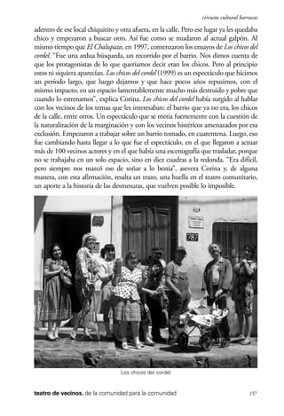 scher.qxp:Maquetación 1 12/3/10 2:39 PM Page 157

circuito cultural barracas

adentro de ese local chiquitito y otra afuera, en la calle. Pero ese lugar ya les quedaba
chico y empezaron a buscar otro. Así fue como se mudaron al actual galpón. Al
mismo tiempo que El Chalupazo, en 1997, comenzaron los ensayos de Los chicos del
cordel. “Fue una ardua búsqueda, un recorrido por el barrio. Nos dimos cuenta de
que los protagonistas de lo que queríamos decir eran los chicos. Pero al principio
estos ni siquiera aparecían. Los chicos del cordel (1999) es un espectáculo que hicimos
un período largo, que luego dejamos y que hace pocos años repusimos, con el
mismo impacto, en un espacio lamentablemente mucho más destruido y pobre que
cuando lo estrenamos”, explica Corina. Los chicos del cordel había surgido al hablar
con los vecinos de los temas que les interesaban: el barrio que ya no era, los chicos
de la calle, entre otros. Un espectáculo que se metía fuertemente con la cuestión de
la naturalización de la marginación y con los vecinos histéricos amenazados por esa
exclusión. Empezaron a trabajar sobre un barrio tomado, en cuarentena. Luego, eso
fue cambiando hasta llegar a lo que fue el espectáculo, en el que llegaron a actuar
más de 100 vecinos actores y en el que había una escenografía que trasladar, porque
no se trabajaba en un solo espacio, sino en diez cuadras a la redonda. “Era difícil,
pero siempre nos marcó eso de soñar a lo bestia”, asevera Corina y, de alguna
manera, con esta afirmación, resalta un trazo, una huella en el teatro comunitario,
un aporte a la historia de las desmesuras, que vuelven posible lo imposible.

Los chicos del cordel

teatro de vecinos. de la comunidad para la comunidad

157

 