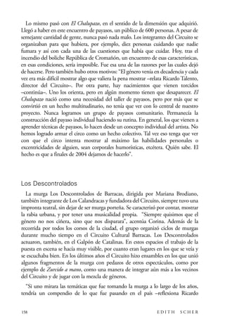 scher.qxp:Maquetación 1 12/3/10 2:39 PM Page 158

Lo mismo pasó con El Chalupazo, en el sentido de la dimensión que adquirió.
Llegó a haber en este encuentro de payasos, un público de 600 personas. A pesar de
semejante cantidad de gente, nunca pasó nada malo. Los integrantes del Circuito se
organizaban para que hubiera, por ejemplo, diez personas cuidando que nadie
fumara y así con cada una de las cuestiones que había que cuidar. Hoy, tras el
incendio del boliche República de Cromañón, un encuentro de esas características,
en esas condiciones, sería imposible. Fue esa una de las razones por las cuales dejó
de hacerse. Pero también hubo otros motivos: “El género venía en decadencia y cada
vez era más difícil mostrar algo que valiera la pena mostrar –relata Ricardo Talento,
director del Circuito–. Por otra parte, hay nacimientos que vienen torcidos
–continúa–. Uno los orienta, pero en algún momento tienen que desaparecer. El
Chalupazo nació como una necesidad del taller de payasos, pero por más que se
convirtió en un hecho multitudinario, no tenía que ver con lo central de nuestro
proyecto. Nunca logramos un grupo de payasos comunitario. Permanecía la
construcción del payaso individual haciendo su rutina. En general, los que vienen a
aprender técnicas de payasos, lo hacen desde un concepto individual del artista. No
hemos logrado armar el circo como un hecho colectivo. Tal vez eso tenga que ver
con que el circo intenta mostrar al máximo las habilidades personales o
excentricidades de alguien, sean corporales humorísticas, etcétera. Quién sabe. El
hecho es que a finales de 2004 dejamos de hacerlo”.

Los Descontrolados
La murga Los Descontrolados de Barracas, dirigida por Mariana Brodiano,
también integrante de Los Calandracas y fundadora del Circuito, siempre tuvo una
impronta teatral, sin dejar de ser murga porteña. Se caracterizó por contar, mostrar
la rabia urbana, y por tener una musicalidad propia. “Siempre quisimos que el
género no nos ciñera, sino que nos disparara”, acentúa Corina. Además de la
recorrida por todos los corsos de la ciudad, el grupo organizó ciclos de murgas
durante mucho tiempo en el Circuito Cultural Barracas. Los Descontrolados
actuaron, también, en el Galpón de Catalinas. En estos espacios el trabajo de la
puesta en escena se hacía muy visible, por cuanto eran lugares en los que se veía y
se escuchaba bien. En los últimos años el Circuito hizo ensambles en los que unió
algunos fragmentos de la murga con pedazos de otros espectáculos, como por
ejemplo de Zurcido a mano, como una manera de integrar aún más a los vecinos
del Circuito y de jugar con la mezcla de géneros.
“Si uno mirara las temáticas que fue tomando la murga a lo largo de los años,
tendría un compendio de lo que fue pasando en el país –reflexiona Ricardo
158

EDITH

SCHER

 