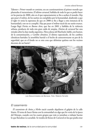 scher.qxp:Maquetación 1 12/3/10 2:39 PM Page 159

circuito cultural barracas

Talento–: Primer mundo en camiseta, era un cuestionamiento al primer mundo que
planteaba el menemismo; El último carnaval, hablaba de todo lo que se podía hacer
en las puertas de 2000, año en el que supuestamente se iba a acabar el mundo; Hay
que pasar el mileno, de los sueños no cumplidos por la humanidad, aludiendo a que
el siglo XX tenía la esperanza de que en 2000 se iba a llegar a otra instancia de la
humanidad y eso no se cumplió. Hay que pasar el mileno nació de ese sueño trunco.
Luego llegó Fierita en Buenos Aires, que fue en 2001 y hablaba de la violencia
urbana, producto de toda esta gran caída de utopías. Destino de carnaval fue una
mirada sobre la clase media argentina. Flora y fauna del Riachuelo, habló, con humor,
de la contaminación, y Cambio climático, el último espectáculo, de los cambios
climáticos barriales: la xenofobia barrial o el hecho de autoconvocarse en pos de la
seguridad, que en el fondo no es otra cosa que delimitar quiénes son los vecinos
decentes de un barrio”.

Los Descontrolados de Barracas. Foto: Roberto Ferriello

El casamiento
El casamiento de Anita y Mirko nació cuando alquilaron el galpón de la calle
Iriarte. El tema de hacer fiestas con la comunidad era algo que les venía de la época
del Motepo, cuando con los cuatro grupos que más se juntaban a trabajar hacían
lo que llamaban La sacudida. Se trataba de fiestas de Carnaval en las que podía estar

teatro de vecinos. de la comunidad para la comunidad

159

 