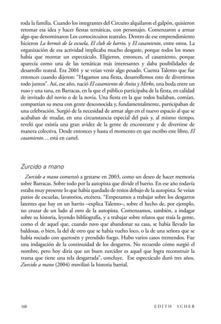 scher.qxp:Maquetación 1 12/3/10 2:39 PM Page 160

toda la familia. Cuando los integrantes del Circuito alquilaron el galpón, quisieron
retomar esa idea y hacer fiestas temáticas, con personajes. Comenzaron a armar
algo que denominaron Los cortocircuitos teatrales. Dentro de ese emprendimiento
hicieron La kermés de la escuela, El club de barrio, y El casamiento, entre otros. La
organización de esa actividad implicaba mucho desgaste, porque todos los meses
había que montar un espectáculo. Eligieron, entonces, el casamiento, porque
aparecía como una de las temáticas más interesantes y daba posibilidades de
desarrollo teatral. Era 2001 y se veían venir algo pesado. Cuenta Talento que fue
entonces cuando dijeron: “Hagamos una fiesta, desarrollemos esto de divertirnos
todo juntos”. Así, ese año, nació El casamiento de Anita y Mirko, una boda entre un
ruso y una tana, en Barracas, en la que el público participaba de la fiesta, en calidad
de invitado del novio o de la novia. Una fiesta en la que todos bailaban, comían,
compartían su mesa con gente desconocida y, fundamentalmente, participaban de
una celebración. Surgió de la necesidad de armar algo en el nuevo espacio al que se
acababan de mudar, en una circunstancia especial del país y, al mismo tiempo,
reveló que existía una gran avidez de la gente de encontrarse y de divertirse de
manera colectiva. Desde entonces y hasta el momento en que escribo este libro, El
casamiento… está en cartel.

Zurcido a mano
Zurcido a mano comenzó a gestarse en 2003, como un deseo de hacer memoria
sobre Barracas. Sobre todo por la autopista que divide el barrio. En ese año todavía
estaba muy presente lo que había quedado de restos debajo de la autopista. Se veían
patios de escuelas, lavatorios, etcétera. “Empezamos a trabajar sobre los desgarros
latentes que hay en un barrio –explica Talento–, sobre el hecho de, por ejemplo,
no cruzar de un lado al otro de la autopista. Comenzamos, también, a indagar
sobre su historia, leyendo bibliografía, y a trabajar sobre relatos que traía la gente,
como el de aquel que, cuando tuvo que abandonar su casa, se había llevado las
baldosas, o bien, la del de otro que se había vuelto loco, o la de una señora que se
había rociado con querosén y prendido fuego. Hubo varios casos tremendos. Fue
una indagación de la continuidad de los desgarros. No recuerdo cómo surgió el
nombre, pero hoy diría que un buen zurcidor es aquel que logra reconstruir la
trama que tiene una tela desgarrada”, concluye. Ese espectáculo duró tres años.
Zurcido a mano (2004) movilizó la historia barrial.

160

EDITH

SCHER

 