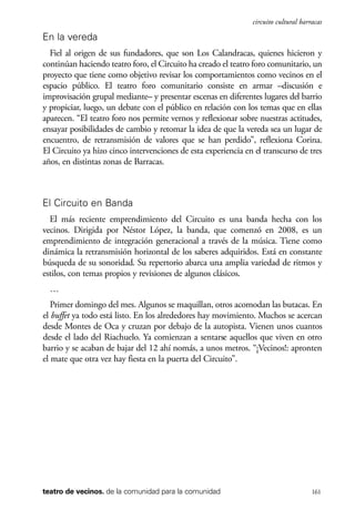 scher.qxp:Maquetación 1 12/3/10 2:39 PM Page 161

circuito cultural barracas

En la vereda
Fiel al origen de sus fundadores, que son Los Calandracas, quienes hicieron y
continúan haciendo teatro foro, el Circuito ha creado el teatro foro comunitario, un
proyecto que tiene como objetivo revisar los comportamientos como vecinos en el
espacio público. El teatro foro comunitario consiste en armar –discusión e
improvisación grupal mediante– y presentar escenas en diferentes lugares del barrio
y propiciar, luego, un debate con el público en relación con los temas que en ellas
aparecen. “El teatro foro nos permite vernos y reflexionar sobre nuestras actitudes,
ensayar posibilidades de cambio y retomar la idea de que la vereda sea un lugar de
encuentro, de retransmisión de valores que se han perdido”, reflexiona Corina.
El Circuito ya hizo cinco intervenciones de esta experiencia en el transcurso de tres
años, en distintas zonas de Barracas.

El Circuito en Banda
El más reciente emprendimiento del Circuito es una banda hecha con los
vecinos. Dirigida por Néstor López, la banda, que comenzó en 2008, es un
emprendimiento de integración generacional a través de la música. Tiene como
dinámica la retransmisión horizontal de los saberes adquiridos. Está en constante
búsqueda de su sonoridad. Su repertorio abarca una amplia variedad de ritmos y
estilos, con temas propios y revisiones de algunos clásicos.
…
Primer domingo del mes. Algunos se maquillan, otros acomodan las butacas. En
el buffet ya todo está listo. En los alrededores hay movimiento. Muchos se acercan
desde Montes de Oca y cruzan por debajo de la autopista. Vienen unos cuantos
desde el lado del Riachuelo. Ya comienzan a sentarse aquellos que viven en otro
barrio y se acaban de bajar del 12 ahí nomás, a unos metros. “¡Vecinos!: apronten
el mate que otra vez hay fiesta en la puerta del Circuito”.

teatro de vecinos. de la comunidad para la comunidad

161

 