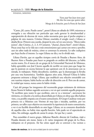 scher.qxp:Maquetación 1 12/3/10 2:39 PM Page 163

> capítulo 3 - 1999: Murga de la Estación
POSADAS, MISIONES

Tiene payé San Juan tiene payé.
Me dice las cosas que quiero saber.
Murga de la Estación, para la Fiesta de San Juan

“Canto. ¡Sí!, canto. Puedo cantar”, pensó Liliana un sábado de 1999, mientras se
entregaba a esa vibración tan particular que suele generar la simultaneidad y
superposición de decenas de voces, todas necesarias para que el pecho empiece a
palpitar de otra manera. Cristina Ghione enseñaba el arreglo vocal y Liliana se
dejaba llevar. Primero una cuerda, después la otra, tal vez una tercera. “Ahora todos
juntos”, dijo Cristina. ¡1, 2, 3, 4! Cantaron. “¡Suena!, ¡Suena bien!”, sintió Liliana.
Pocas cosas hay en la vida tan o más emocionantes que cantar con otros y percibir,
aun sin saber nada de música, cómo se construye la armonía. Lo sabe cualquiera
que haya hecho el intento. Lo supo Liliana ese día y no lo olvidó más.
Liliana Daviña, que en aquellos tiempos corría de Posadas a Buenos Aires, de
Buenos Aires a Posadas para hacer su posgrado en análisis del discurso, ya había
escrito teatro. En el marco de un grupo de la Universidad Nacional de Misiones,
había aprendido con José Cáceres aquello de escribir un texto para que luego los
que lo pusieran en escena hicieran lo que quisiesen con él, lo atravesaran con su
mirada, lo trabajasen. Había descubierto, también, que la dramaturgia la llevaba
por una veta humorística. También algunos años atrás, Manuel Chiesa le había
propuesto animarse a dirigir. Liliana, que estableció una relación entrañable con
este teatrista riojano, había hecho un taller de dirección con él. Pero eso de cantar,
la verdad que nunca, nunca antes lo había vivido.
Cayó ahí porque los integrantes del reconocido grupo misionero de titiriteros
Kossa Nostra le habían sugerido acercarse a ver en qué consistía aquella propuesta.
“Si escribiste para teatro lo que escribiste, esto te va a interesar”, aseveraron los
titiriteros, en relación a la estética desarrollada por Liliana en obras que ellos habían
visto, y su posible empatía con el teatro comunitario. El Grupo Catalinas venía por
primera vez a Misiones con Venimos de muy lejos e iniciaba, también, por vez
primera, un taller cuyo objetivo era transmitir la experiencia de teatro comunitario,
a ver si era factible desarrollarla en otro lugar. Liliana, en su constante deambular
de aquellos días, no había visto aquella función. Solo pudo ver el espectáculo en
video. Sin embargo, aquello de cantar le atrajo. Así que fue y cantó.
Para consolidar el nuevo grupo, Adhemar Bianchi, director de Catalinas, viajó a
Posadas durante seis meses. Junto a él, varios integrantes del grupo de La Boca,
trabajaron en el proyecto. Así fue cómo aquel año se convocó a los vecinos a
teatro de vecinos. de la comunidad para la comunidad

163

 
