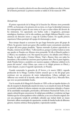 scher.qxp:Maquetación 1 12/3/10 2:39 PM Page 164

participar en la creación colectiva de una obra teatral que hablara con afecto y humor
de la historia provincial. La primera reunión se realizó el 24 de marzo de 1999.

Actuamos
El primer espectáculo de la Murga de la Estación fue Misiones tierra prometida
(1999), un homenaje a los pioneros de esa tierra, en el que la identidad misionera
fue reinterpretada a partir de una trama en la que se tejían relatos del devenir de
los misioneros. Un espectáculo con hechos reales e imaginarios, personajes
mitológicos, históricos y de la vida cotidiana, que dirigió Adhemar Bianchi y cuya
asistencia de dirección estuvo a cargo de Carolina Gularte. En aquella primera
experiencia Liliana participó del equipo de dramaturgia y actuó.
Poco tiempo después se acercaron los que luego formarían parte del grupo de
Oberá. Su genuino interés por gestar ellos también teatro comunitario ameritaba
el apoyo del joven grupo posadeño. “Apenas estrenado el primer espectáculo en
Posadas, vinieron los de Oberá. Y allá marché yo, porque Carolina Gularte se tenía
que quedar en Posadas con Misiones tierra prometida. Ni ella ni Bianchi podían ir
a Oberá y me mandaron a mí. Me repartía los jueves y los sábados entre Oberá y
Posadas. Le pedí ayuda a Cristina Ghione. Viajé a Buenos Aires con todos los
borradores y ella escribió las canciones para la primera obra. Para la parte logística,
desde Posadas fuimos a ayudarlos con nuestros equipos y Adhemar colaboró en la
puesta del estreno”, relata Liliana, que, como se ve, dirigió primero en Oberá y
recién después, ya para el segundo espectáculo, en Posadas.
Cuando comenzaba la gestación de El herrero y la muerte (2001), segunda
producción de la Murga, Carolina Gularte anunció que se iría del grupo para
continuar con sus proyectos de teatro independiente. Liliana codirigió con
Adhemar esta versión de la leyenda, sobre textos de Jorge Curi y Mercedes Rein,
que tuvo sus particularidades locales.
Con la creación de la Murga de la Estación en 1999, se dio un impulso decisivo a la
idea de recuperar la abandonada estación de trenes. La ex estación de trenes de Posadas
se convirtió, mediante el esfuerzo conjunto con otras asociaciones culturales y el apoyo
de las autoridades municipales, provinciales y del Instituto Nacional del Teatro, en un
espacio cultural de gran concurrencia. Se trabajó para embellecer y revalorizar este lugar
histórico que los vecinos pudieron volver a disfrutar, ya no con su función original, sino
con una propuesta variada de actividades culturales que incluyó desde un museo
ferroviario, talleres municipales de capacitación, recitales de bandas locales de diferentes
géneros, muestras artísticas, fiestas populares y espectáculos teatrales.

164

EDITH

SCHER

 