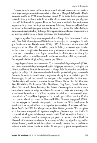 scher.qxp:Maquetación 1 12/3/10 2:39 PM Page 165

murga de la estación

Por otra parte, la recuperación de los espacios festivos de encuentro entre vecinos
constituyó siempre un objetivo central de la labor de la Murga de la Estación. Desde
su conformación en 1999, todos los años, para el 23 de junio, la vieja estación se
vistió de fiesta y recibió a más de un millar de personas, cada vez que el grupo
encendió la llama de la popular Fiesta de San Juan, mezclando los tradicionales
juegos con fuego (toro candil, pelota tatá, cruce de brasas y la quema del Judas) con
las kermés y los sortilegios para adivinar la suerte en el amor. En cada edición se
sumaron artistas invitados y la Murga hizo representaciones humorísticas alusivas a
los aspectos distintivos de la fiesta, mezclados con la actualidad.
Luego de aquellos dos primeros espectáculos, la Murga de la Estación creó varios
más. Gran baile, Parque Japonés (2003) fue un homenaje a las cuatro pistas de baile
que funcionaron en Posadas entre 1938 y 1953. A la manera de un music hall
murguero se sucedían, allí, melodías, pasos de baile y personajes que revivían
hechos reales e imaginarios. Los encuentros y desencuentros entre las diferentes
clases que concurrían a este lugar, mostraban las distinciones sociales y los
conflictos vividos en aquellos años de profundos cambios políticos y culturales.
Este espectáculo fue dirigido íntegramente por Liliana.
Luego llegó Misiones tierra prometida II: el candombe de la patria grande (2006),
una nueva versión de la primera producción del grupo, que estuvo codirigida por
Liliana y Adhemar Bianchi. En esos años, la Murga de la Estación fue armando un
equipo de trabajo. “Si bien continué en la dirección general del grupo –desarrolla
Daviña–, la tarea se asumió con compañeros de equipos de artística, para la
dramaturgia, la práctica actoral, los ensayos y las temporadas de funciones.
Colaboradores del quehacer creativo fueron Alberto Blanes, Ana M. Gorosito,
Rosa Di Módica, Cecilia Arias, Silvia Nudelman, Gary Meza, Daniel Hartman,
María Sara Acardi, Luisa Lucero y Sari Motta. Como equipos rotativos, estos
compañeros tienen conmigo los talleres de memoria, iniciación al canto y a la
actuación de los vecinos, o coordinan experiencias artísticas: la extensión del teatro
comunitario a Puerto Rico, la propuesta de un taller para niños entre 6 y 12 años
en el que se adaptó un cuento de Gustavo Roldán, Un ruido muy grande (2003),
con un equipo de ‘mamás murgueras’, coordinado por Silvia Nudelman, la
transferencia de capacitación a otras organizaciones sociales (los chicos del Cerro
Santa Ana)”. En 2008 La Murga estrenó Sobre llovido, pescados. “En esta pieza
breve intentamos responder lo siguiente –explica–: ¿Cómo se apreciará la vida de
la costa desde el agua caudalosa que nos circunda? Y así, los vecinos devienen en
cardumen movedizo, coral y musiquero que pone en escena el día a día de las
riberas de ríos, arroyos y embalses. Se atreven a señalar, con algo de exageración,
irónico humor y cariñosa seriedad, cómo está siendo nuestra vida, y también se
animan a soñar cómo podría ser mejor. Ya que peces y gente compartimos un

teatro de vecinos. de la comunidad para la comunidad

165

 