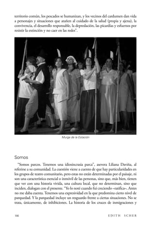 scher.qxp:Maquetación 1 12/3/10 2:39 PM Page 166

territorio común, los pescados se humanizan, y los vecinos del cardumen dan vida
a personajes y situaciones que atañen al cuidado de la salud (propia y ajena), la
convivencia, el desarrollo responsable, la depredación, las picardías y esfuerzos por
resistir la extinción y no caer en las redes”.

Murga de la Estación

Somos
“Somos parcos. Tenemos una idiosincrasia parca", asevera Liliana Daviña, al
referirse a su comunidad. La cuestión viene a cuento de que hay particularidades en
los grupos de teatro comunitario, pero estas no están determinadas por el paisaje, ni
son una característica esencial o inmóvil de las personas, sino que, más bien, tienen
que ver con una historia vivida, una cultura local, que no determinan, sino que
inciden, dialogan con el presente. “Yo lo noté cuando fui creciendo –ratifica–. Antes
no me daba cuenta. Tenemos una expresividad en la que predomina cierto nivel de
parquedad. Y la parquedad incluye un resguardo frente a ciertas situaciones. No se
trata, únicamente, de inhibiciones. La historia de los cruces de inmigraciones y
166

EDITH

SCHER

 