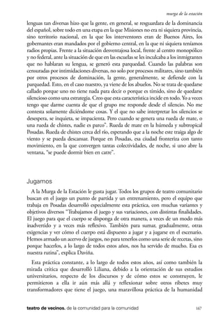 scher.qxp:Maquetación 1 12/3/10 2:39 PM Page 167

murga de la estación

lenguas tan diversas hizo que la gente, en general, se resguardara de la dominancia
del español, sobre todo en una etapa en la que Misiones no era ni siquiera provincia,
sino territorio nacional, en la que los interventores eran de Buenos Aires, los
gobernantes eran mandados por el gobierno central, en la que ni siquiera teníamos
radios propias. Frente a la situación desventajosa local, frente al centro monopólico
y no federal, ante la situación de que en las escuelas se les inculcaba a los inmigrantes
que no hablaran su lengua, se generó esta parquedad. Cuando las palabras son
censuradas por intimidaciones diversas, no solo por procesos militares, sino también
por otros procesos de dominación, la gente, generalmente, se defiende con la
parquedad. Esto, en el caso nuestro, ya viene de los abuelos. No se trata de quedarse
callado porque uno no tiene nada para decir o porque es tímido, sino de quedarse
silencioso como una estrategia. Creo que esta característica incide en todo. Yo a veces
tengo que darme cuenta de que el grupo me responde desde el silencio. No me
contesta solamente diciéndome cosas. Y el que no sabe interpretar los silencios se
desespera, se inquieta, se impacienta. Pero cuando se genera una rueda de mate, o
una rueda de chistes, nadie es parco”. Rueda de mate en la húmeda y subtropical
Posadas. Rueda de chistes cerca del río, esperando que a la noche este traiga algo de
viento y se pueda descansar. Porque en Posadas, esa ciudad fronteriza con tanto
movimiento, en la que convergen tantas colectividades, de noche, si uno abre la
ventana, “se puede dormir bien en catre”.

Jugamos
A la Murga de la Estación le gusta jugar. Todos los grupos de teatro comunitario
buscan en el juego un punto de partida y un entrenamiento, pero el equipo que
trabaja en Posadas desarrolló especialmente esta práctica, con muchas variantes y
objetivos diversos “Trabajamos el juego y sus variaciones, con distintas finalidades.
El juego para que el cuerpo se disponga de otra manera, a veces de un modo más
inadvertido y a veces más reflexivo. También para sumar, gradualmente, otras
exigencias y ver cómo el cuerpo está dispuesto a jugar y a jugarse en el escenario.
Hemos armado un acervo de juegos, no para tenerlos como una serie de recetas, sino
porque hacerlos, a lo largo de todos estos años, nos ha servido de mucho. Esa es
nuestra rutina”, explica Daviña.
Esta práctica constante, a lo largo de todos estos años, así como también la
mirada crítica que desarrolló Liliana, debido a la orientación de sus estudios
universitarios, respecto de los discursos y de cómo estos se construyen, le
permitieron a ella ir aún más allá y reflexionar sobre otros ribetes muy
transformadores que tiene el juego, una maravillosa práctica de la humanidad
teatro de vecinos. de la comunidad para la comunidad

167

 