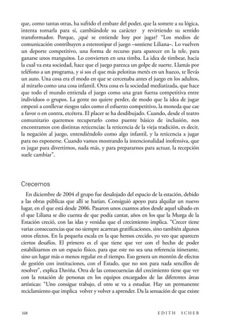 scher.qxp:Maquetación 1 12/3/10 2:39 PM Page 168

que, como tantas otras, ha sufrido el embate del poder, que la somete a su lógica,
intenta tomarla para sí, cambiándole su carácter y revirtiendo su sentido
transformador. Porque, ¿qué se entiende hoy por jugar? “Los medios de
comunicación contribuyen a estereotipar el juego –sostiene Liliana–. Lo vuelven
un deporte competitivo, una forma de recurso para aparecer en la tele, para
ganarse unos manguitos. Lo convierten en una timba. La idea de timbear, hacia
la cual va esta sociedad, hace que el juego parezca un golpe de suerte. Llamás por
teléfono a un programa, y si sos el que más pelotitas metés en un hueco, te llevás
un auto. Una cosa era el modo en que se cercenaba antes el juego en los adultos,
al mirarlo como una cosa infantil. Otra cosa es la sociedad mediatizada, que hace
que todo el mundo entienda el juego como una gran fuerza competitiva entre
individuos o grupos. La gente no quiere perder, de modo que la idea de jugar
empezó a conllevar riesgos tales como el esfuerzo competitivo, la moneda que cae
a favor o en contra, etcétera. El placer se ha desdibujado. Cuando, desde el teatro
comunitario queremos recuperarlo como puente básico de inclusión, nos
encontramos con distintas reticencias: la reticencia de la vieja tradición, es decir,
la negación al juego, entendiéndolo como algo infantil, y la reticencia a jugar
para no exponerse. Cuando vamos mostrando la intencionalidad inofensiva, que
es jugar para divertirnos, nada más, y para prepararnos para actuar, la recepción
suele cambiar”.

Crecemos
En diciembre de 2004 el grupo fue desalojado del espacio de la estación, debido
a las obras públicas que allí se harían. Consiguió apoyo para alquilar un nuevo
lugar, en el que está desde 2006. Pasaron unos cuantos años desde aquel sábado en
el que Liliana se dio cuenta de que podía cantar, años en los que la Murga de la
Estación creció, con las idas y venidas que el crecimiento implica. “Crecer tiene
varias consecuencias que no siempre acarrean gratificaciones, sino también algunos
otros efectos. En la pequeña escala en la que hemos crecido, yo veo que aparecen
ciertos desafíos. El primero es el que tiene que ver con el hecho de poder
estabilizarnos en un espacio físico, para que este no sea una referencia itinerante,
sino un lugar más o menos regular en el tiempo. Eso genera un montón de efectos
de gestión con instituciones, con el Estado, que no son para nada sencillos de
resolver”, explica Daviña. Otra de las consecuencias del crecimiento tiene que ver
con la rotación de personas en los equipos encargados de las diferentes áreas
artísticas: “Uno consigue trabajo, el otro se va a estudiar. Hay un permanente
reciclamiento que implica volver y volver a aprender. Da la sensación de que existe

168

EDITH

SCHER

 