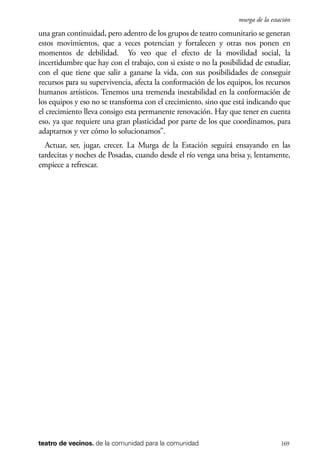 scher.qxp:Maquetación 1 12/3/10 2:39 PM Page 169

murga de la estación

una gran continuidad, pero adentro de los grupos de teatro comunitario se generan
estos movimientos, que a veces potencian y fortalecen y otras nos ponen en
momentos de debilidad. Yo veo que el efecto de la movilidad social, la
incertidumbre que hay con el trabajo, con si existe o no la posibilidad de estudiar,
con el que tiene que salir a ganarse la vida, con sus posibilidades de conseguir
recursos para su supervivencia, afecta la conformación de los equipos, los recursos
humanos artísticos. Tenemos una tremenda inestabilidad en la conformación de
los equipos y eso no se transforma con el crecimiento, sino que está indicando que
el crecimiento lleva consigo esta permanente renovación. Hay que tener en cuenta
eso, ya que requiere una gran plasticidad por parte de los que coordinamos, para
adaptarnos y ver cómo lo solucionamos”.
Actuar, ser, jugar, crecer. La Murga de la Estación seguirá ensayando en las
tardecitas y noches de Posadas, cuando desde el río venga una brisa y, lentamente,
empiece a refrescar.

teatro de vecinos. de la comunidad para la comunidad

169

 