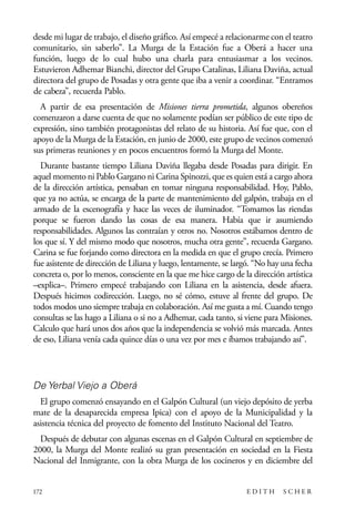 scher.qxp:Maquetación 1 12/3/10 2:39 PM Page 172

desde mi lugar de trabajo, el diseño gráfico. Así empecé a relacionarme con el teatro
comunitario, sin saberlo”. La Murga de la Estación fue a Oberá a hacer una
función, luego de lo cual hubo una charla para entusiasmar a los vecinos.
Estuvieron Adhemar Bianchi, director del Grupo Catalinas, Liliana Daviña, actual
directora del grupo de Posadas y otra gente que iba a venir a coordinar. “Entramos
de cabeza”, recuerda Pablo.
A partir de esa presentación de Misiones tierra prometida, algunos obereños
comenzaron a darse cuenta de que no solamente podían ser público de este tipo de
expresión, sino también protagonistas del relato de su historia. Así fue que, con el
apoyo de la Murga de la Estación, en junio de 2000, este grupo de vecinos comenzó
sus primeras reuniones y en pocos encuentros formó la Murga del Monte.
Durante bastante tiempo Liliana Daviña llegaba desde Posadas para dirigir. En
aquel momento ni Pablo Gargano ni Carina Spinozzi, que es quien está a cargo ahora
de la dirección artística, pensaban en tomar ninguna responsabilidad. Hoy, Pablo,
que ya no actúa, se encarga de la parte de mantenimiento del galpón, trabaja en el
armado de la escenografía y hace las veces de iluminador. “Tomamos las riendas
porque se fueron dando las cosas de esa manera. Había que ir asumiendo
responsabilidades. Algunos las contraían y otros no. Nosotros estábamos dentro de
los que sí. Y del mismo modo que nosotros, mucha otra gente”, recuerda Gargano.
Carina se fue forjando como directora en la medida en que el grupo crecía. Primero
fue asistente de dirección de Liliana y luego, lentamente, se largó. “No hay una fecha
concreta o, por lo menos, consciente en la que me hice cargo de la dirección artística
–explica–. Primero empecé trabajando con Liliana en la asistencia, desde afuera.
Después hicimos codirección. Luego, no sé cómo, estuve al frente del grupo. De
todos modos uno siempre trabaja en colaboración. Así me gusta a mí. Cuando tengo
consultas se las hago a Liliana o si no a Adhemar, cada tanto, si viene para Misiones.
Calculo que hará unos dos años que la independencia se volvió más marcada. Antes
de eso, Liliana venía cada quince días o una vez por mes e íbamos trabajando así”.

De Yerbal Viejo a Oberá
El grupo comenzó ensayando en el Galpón Cultural (un viejo depósito de yerba
mate de la desaparecida empresa Ipica) con el apoyo de la Municipalidad y la
asistencia técnica del proyecto de fomento del Instituto Nacional del Teatro.
Después de debutar con algunas escenas en el Galpón Cultural en septiembre de
2000, la Murga del Monte realizó su gran presentación en sociedad en la Fiesta
Nacional del Inmigrante, con la obra Murga de los cocineros y en diciembre del

172

EDITH

SCHER

 