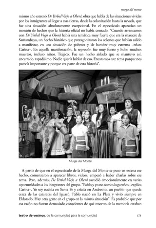 scher.qxp:Maquetación 1 12/3/10 2:39 PM Page 173

murga del monte

mismo año estrenó De Yerbal Viejo a Oberá, obra que habla de las situaciones vividas
por los inmigrantes al llegar a esas tierras, desde la colonización hasta la nevada, que
fue una situación absolutamente excepcional. En el espectáculo aparecían un
montón de hechos que la historia oficial no había contado. “Cuando arrancamos
con De Yerbal Viejo a Oberá había una temática muy fuerte que era la masacre de
Samambaya, un hecho histórico que protagonizaron los colonos que habían salido
a manifestar, en una situación de pobreza y de hambre muy extrema –relata
Carina–. En aquella manifestación, la represión fue muy fuerte y hubo muchos
muertos, incluso niños. Trágico. Fue un hecho aislado que se mantuvo así,
encerrado, tapadísimo. Nadie quería hablar de eso. Encaramos este tema porque nos
parecía importante y porque era parte de esta historia”.

Murga del Monte

A partir de que en el espectáculo de la Murga del Monte se puso en escena ese
hecho, comenzaron a aparecer libros, videos, empezó a haber charlas sobre ese
tema. Pero, además, De Yerbal Viejo a Oberá sacudió emocionalmente en varias
oportunidades a los integrantes del grupo. “Pablo y yo no somos lugareños –explica
Carina–. Yo soy nacida en Santa Fe y criada en Andresito, un pueblo que queda
cerca de las cataratas del Iguazú. Pablo nació en La Plata y vivió siempre en
Eldorado. Hay otra gente en el grupo en la misma situación”. Es probable que por
esa razón no fueran demasiado conscientes de qué resortes de la memoria estaban
teatro de vecinos. de la comunidad para la comunidad

173

 