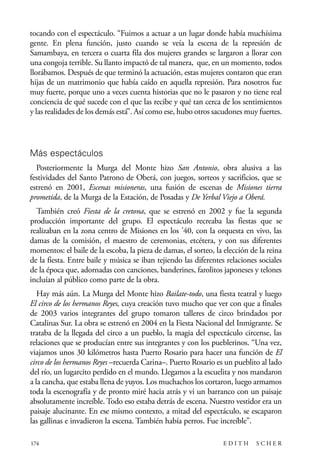 scher.qxp:Maquetación 1 12/3/10 2:39 PM Page 174

tocando con el espectáculo. “Fuimos a actuar a un lugar donde había muchísima
gente. En plena función, justo cuando se veía la escena de la represión de
Samambaya, en tercera o cuarta fila dos mujeres grandes se largaron a llorar con
una congoja terrible. Su llanto impactó de tal manera, que, en un momento, todos
llorábamos. Después de que terminó la actuación, estas mujeres contaron que eran
hijas de un matrimonio que había caído en aquella represión. Para nosotros fue
muy fuerte, porque uno a veces cuenta historias que no le pasaron y no tiene real
conciencia de qué sucede con el que las recibe y qué tan cerca de los sentimientos
y las realidades de los demás está”. Así como ese, hubo otros sacudones muy fuertes.

Más espectáculos
Posteriormente la Murga del Monte hizo San Antonio, obra alusiva a las
festividades del Santo Patrono de Oberá, con juegos, sorteos y sacrificios, que se
estrenó en 2001, Escenas misioneras, una fusión de escenas de Misiones tierra
prometida, de la Murga de la Estación, de Posadas y De Yerbal Viejo a Oberá.
También creó Fiesta de la cretona, que se estrenó en 2002 y fue la segunda
producción importante del grupo. El espectáculo recreaba las fiestas que se
realizaban en la zona centro de Misiones en los ’40, con la orquesta en vivo, las
damas de la comisión, el maestro de ceremonias, etcétera, y con sus diferentes
momentos: el baile de la escoba, la pieza de damas, el sorteo, la elección de la reina
de la fiesta. Entre baile y música se iban tejiendo las diferentes relaciones sociales
de la época que, adornadas con canciones, banderines, farolitos japoneses y telones
incluían al público como parte de la obra.
Hay más aún. La Murga del Monte hizo Bailate-todo, una fiesta teatral y luego
El circo de los hermanos Reyes, cuya creación tuvo mucho que ver con que a finales
de 2003 varios integrantes del grupo tomaron talleres de circo brindados por
Catalinas Sur. La obra se estrenó en 2004 en la Fiesta Nacional del Inmigrante. Se
trataba de la llegada del circo a un pueblo, la magia del espectáculo circense, las
relaciones que se producían entre sus integrantes y con los pueblerinos. “Una vez,
viajamos unos 30 kilómetros hasta Puerto Rosario para hacer una función de El
circo de los hermanos Reyes –recuerda Carina–. Puerto Rosario es un pueblito al lado
del río, un lugarcito perdido en el mundo. Llegamos a la escuelita y nos mandaron
a la cancha, que estaba llena de yuyos. Los muchachos los cortaron, luego armamos
toda la escenografía y de pronto miré hacia atrás y vi un barranco con un paisaje
absolutamente increíble. Todo eso estaba detrás de escena. Nuestro vestidor era un
paisaje alucinante. En ese mismo contexto, a mitad del espectáculo, se escaparon
las gallinas e invadieron la escena. También había perros. Fue increíble”.
174

EDITH

SCHER

 