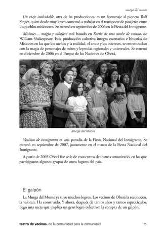 scher.qxp:Maquetación 1 12/3/10 2:39 PM Page 175

murga del monte

Un viaje inolvidable, otra de las producciones, es un homenaje al pionero Ralf
Singer, quien desde muy joven comenzó a trabajar en el transporte de pasajeros entre
los pueblos misioneros. Se estrenó en septiembre de 2006 en la Fiesta del Inmigrante.
Misiones… magia y mboyeré está basado en Sueño de una noche de verano, de
William Shakespeare. Esta producción colectiva integra escenarios e historias de
Misiones en las que los sueños y la realidad, el amor y los intereses, se entremezclan
con la magia de personajes de mitos y leyendas regionales y universales. Se estrenó
en diciembre de 2006 en el Parque de las Naciones de Oberá.

Murga del Monte

Venimos de inmigrantes es una parodia de la Fiesta Nacional del Inmigrante. Se
estrenó en septiembre de 2007, justamente en el marco de la Fiesta Nacional del
Inmigrante.
A partir de 2005 Oberá fue sede de encuentros de teatro comunitario, en los que
participaron algunos grupos de otros lugares del país.

El galpón
La Murga del Monte ya tuvo muchos logros. Los vecinos de Oberá la reconocen,
la valoran. Ha construido. Y ahora, después de tantos años y tantos espectáculos,
llegó una meta que implica un gran logro colectivo: la compra de un galpón.

teatro de vecinos. de la comunidad para la comunidad

175

 