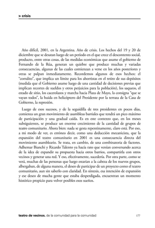 scher.qxp:Maquetación 1 12/3/10 2:39 PM Page 177

> crisis

Año difícil, 2001, en la Argentina. Año de crisis. Los hechos del 19 y 20 de
diciembre que se desatan luego de un período en el que crece el descontento social,
producto, entre otras cosas, de las medidas económicas que asume el gobierno de
Fernando de la Rúa, generan un quiebre que produce muchas y variadas
consecuencias, algunas de las cuales comienzan a verse en los años posteriores y
otras se palpan inmediatamente. Recordemos algunos de esos hechos: el
“corralito”, que implica un límite para los ahorristas en el retiro de sus depósitos
(medida que el Gobierno asume luego de una cantidad de decisiones previas que
implican recortes de sueldos y otros perjuicios para la población), los saqueos, el
estado de sitio, los cacerolazos y marcha hacia Plaza de Mayo, la consigna “que se
vayan todos”, la huida en helicóptero del Presidente por la terraza de la Casa de
Gobierno, la represión.
Luego de esos sucesos, y de la seguidilla de tres presidentes en pocos días,
comienza un gran movimiento de asambleas barriales que tendrá un pico máximo
de participación y una gradual caída. Es en este contexto que, en los meses
subsiguientes, se produce un enorme crecimiento de la cantidad de grupos de
teatro comunitario. Ahora bien: nada se gesta repentinamente, claro está. Por eso,
a mi modo de ver, es erróneo decir, como una deducción mecanicista, que la
expansión del teatro comunitario en 2001 es una consecuencia directa del
movimiento asambleario. Se trata, en cambio, de una combinatoria de factores.
Adhemar Bianchi y Ricardo Talento ya hacía rato que venían conversando acerca
de la idea de expandir su propuesta hacia otros barrios, compartirla con otros
vecinos y generar una red. Y eso, efectivamente, sucedería. Por otra parte, como se
verá, muchas de las personas que luego estarían a la cabeza de los nuevos grupos,
albergaban, de alguna manera, el deseo de participar de un proyecto como el teatro
comunitario, aun sin saberlo con claridad. En síntesis, esa intención de expansión
y ese deseo de mucha gente que estaba desperdigada, encuentran un momento
histórico propicio para volver posibles esos sueños.

teatro de vecinos. de la comunidad para la comunidad

177

 