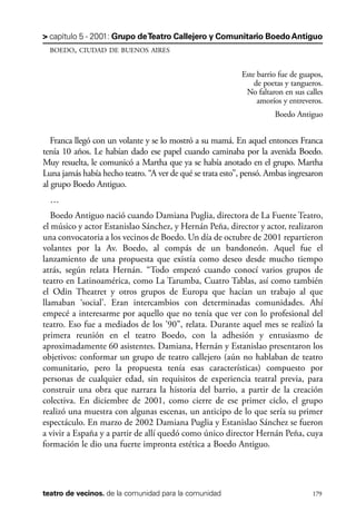 scher.qxp:Maquetación 1 12/3/10 2:39 PM Page 179

> capítulo 5 - 2001: Grupo de Teatro Callejero y Comunitario Boedo Antiguo
BOEDO, CIUDAD DE BUENOS AIRES

Este barrio fue de guapos,
de poetas y tangueros.
No faltaron en sus calles
amoríos y entreveros.
Boedo Antiguo

Franca llegó con un volante y se lo mostró a su mamá. En aquel entonces Franca
tenía 10 años. Le habían dado ese papel cuando caminaba por la avenida Boedo.
Muy resuelta, le comunicó a Martha que ya se había anotado en el grupo. Martha
Luna jamás había hecho teatro. “A ver de qué se trata esto”, pensó. Ambas ingresaron
al grupo Boedo Antiguo.
…
Boedo Antiguo nació cuando Damiana Puglia, directora de La Fuente Teatro,
el músico y actor Estanislao Sánchez, y Hernán Peña, director y actor, realizaron
una convocatoria a los vecinos de Boedo. Un día de octubre de 2001 repartieron
volantes por la Av. Boedo, al compás de un bandoneón. Aquel fue el
lanzamiento de una propuesta que existía como deseo desde mucho tiempo
atrás, según relata Hernán. “Todo empezó cuando conocí varios grupos de
teatro en Latinoamérica, como La Tarumba, Cuatro Tablas, así como también
el Odin Theatret y otros grupos de Europa que hacían un trabajo al que
llamaban ‘social’. Eran intercambios con determinadas comunidades. Ahí
empecé a interesarme por aquello que no tenía que ver con lo profesional del
teatro. Eso fue a mediados de los ’90”, relata. Durante aquel mes se realizó la
primera reunión en el teatro Boedo, con la adhesión y entusiasmo de
aproximadamente 60 asistentes. Damiana, Hernán y Estanislao presentaron los
objetivos: conformar un grupo de teatro callejero (aún no hablaban de teatro
comunitario, pero la propuesta tenía esas características) compuesto por
personas de cualquier edad, sin requisitos de experiencia teatral previa, para
construir una obra que narrara la historia del barrio, a partir de la creación
colectiva. En diciembre de 2001, como cierre de ese primer ciclo, el grupo
realizó una muestra con algunas escenas, un anticipo de lo que sería su primer
espectáculo. En marzo de 2002 Damiana Puglia y Estanislao Sánchez se fueron
a vivir a España y a partir de allí quedó como único director Hernán Peña, cuya
formación le dio una fuerte impronta estética a Boedo Antiguo.

teatro de vecinos. de la comunidad para la comunidad

179

 