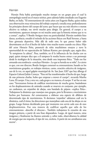 scher.qxp:Maquetación 1 12/3/10 2:39 PM Page 180

Hernán
Hernán Peña había participado mucho tiempo en un grupo para el cual la
antropología teatral era el marco teórico, pero además había estudiado con Eugenio
Barba, en Italia. “El entrenamiento de varios años con Eugenio Barba, quien realiza
una observación muy minuciosa del trabajo corporal y estudia muy profundamente
los principios dentro del cuerpo del actor, que hacen que sea más efectivo o menos
efectivo su trabajo, me sirvió mucho para dirigir. En general, el cuerpo y su
movimiento, aparecen siempre en mí mucho antes que la historia misma que se va
a contar”, explica. Y Boedo Antiguo tiene esa particularidad. Hernán también hizo
danza, acrobacia, estudió el método de las acciones físicas con Raúl Serrano, y hasta
hizo gimnasia deportiva. Más allá de todo esto, lo que parece haber sido
determinante en él es el hecho de haber visto mucho teatro cuando era chico. Hijo
del actor Horacio Peña, presenció de niño muchísimos ensayos y tuvo la
oportunidad de ver espectáculos de Tadeusz Kantor, por ejemplo, que, según dice,
“le rompieron la cabeza”. Pesa, también, en él la influencia de las charlas con su
papá, quien siempre dice que a él tampoco le resulta bueno entrar a un personaje
desde lo sicológico de la situación, sino desde una impronta física. “Todo eso fue
armando una tendencia –concluye Hernán–. Lo que se hereda no se roba”. Lo cierto
es que, con este director, Boedo Antiguo comenzó su entrenamiento, basado en los
movimientos grupales, en trabajos rítmicos, canto, creación colectiva de imágenes,
uso de la voz, en aquel galpón municipal de Av. San Juan 3287 que hoy alberga el
Espacio Cultural Julián Centeya. “Para mí fue transformador el hecho de que, luego
de esas primeras charlas, hubo que empezar a mover el cuerpo”, recuerda Martha
Luna. El cuerpo. Una y otra vez, cada grupo a su manera, el cuerpo. Y así fue en este
caso: “Inventamos formas de codificar movimientos de mucha gente, basándonos
en los desplazamientos de animales cuando se mueven en conjunto, por ejemplo,
un cardumen, un enjambre de abejas, una bandada de pájaros –explica Peña–.
Trabajamos la dinámica que manejan esos grupos, pero la llevamos a movimientos
hechos por humanos. Así comenzamos a elaborar una especie de alfabeto de
determinado tipo de movimientos. Si decíamos ‘enjambre’ sabíamos cuál era la
dinámica, cuál el ritmo, las direcciones que manejaban cada una de las abejas en ese
grupo. Luego fuimos decidiendo para qué momento nos servía cada uno de esos
desplazamientos. Fue una manera de codificar aquello que salía de los
entrenamientos –describe el director–. También trabajamos la creación de una
imagen primera, a partir de una frase disparadora. Luego, de igual manera, otras
imágenes y finalmente las íbamos uniendo y, sobre todo, observábamos la calidad
de energía que eso requería, el tipo de voz, etcétera. A partir de eso armábamos una
escena”.

180

EDITH

SCHER

 
