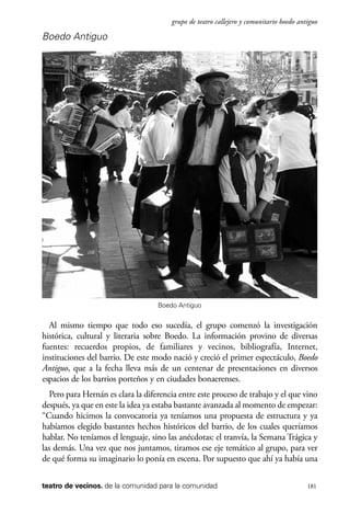 scher.qxp:Maquetación 1 12/3/10 2:39 PM Page 181

grupo de teatro callejero y comunitario boedo antiguo

Boedo Antiguo

Boedo Antiguo

Al mismo tiempo que todo eso sucedía, el grupo comenzó la investigación
histórica, cultural y literaria sobre Boedo. La información provino de diversas
fuentes: recuerdos propios, de familiares y vecinos, bibliografía, Internet,
instituciones del barrio. De este modo nació y creció el primer espectáculo, Boedo
Antiguo, que a la fecha lleva más de un centenar de presentaciones en diversos
espacios de los barrios porteños y en ciudades bonaerenses.
Pero para Hernán es clara la diferencia entre este proceso de trabajo y el que vino
después, ya que en este la idea ya estaba bastante avanzada al momento de empezar:
“Cuando hicimos la convocatoria ya teníamos una propuesta de estructura y ya
habíamos elegido bastantes hechos históricos del barrio, de los cuales queríamos
hablar. No teníamos el lenguaje, sino las anécdotas: el tranvía, la Semana Trágica y
las demás. Una vez que nos juntamos, tiramos ese eje temático al grupo, para ver
de qué forma su imaginario lo ponía en escena. Por supuesto que ahí ya había una
teatro de vecinos. de la comunidad para la comunidad

181

 