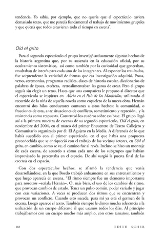scher.qxp:Maquetación 1 12/3/10 2:39 PM Page 182

tendencia. Yo sabía, por ejemplo, que no quería que el espectáculo tuviera
demasiado texto, que me parecía fundamental el trabajo de movimientos grupales
y que quería que todos estuvieran todo el tiempo en escena”.

Oíd el grito
Para el segundo espectáculo el grupo investigó arduamente algunos hechos de
la historia argentina que, por su ausencia en la educación oficial, por su
ocultamiento sistemático, así como también por la curiosidad que generaban,
resultaban de interés para cada uno de los integrantes. Al exponer los resultados,
fue sorprendente la variedad de formas que esa investigación adquirió. Prosa,
verso, ceremonias, programas radiales, clases de historia escolar, diccionarios de
palabras de época, etcétera, retroalimentaban las ganas de crear. Pero el grupo
seguía sin elegir un tema. Hasta que una compañera le propuso al director que
el espectáculo se inspirara en Alicia en el País de las Maravillas, utilizando el
recorrido de la niña de aquella novela como esqueleto de la nueva obra. Hernán
encontró dos hilos conductores comunes a estos hechos: la comunidad, o
fracciones de esta, ante situaciones de conflicto, sometimiento y represión, y la
resistencia como respuesta. Construyó los cuadros sobre esa base. El grupo llegó
así a la primera muestra de escenas de su segundo espectáculo, Oíd el grito, en
noviembre del 2004, en el marco del primer Encuentro de Teatro Callejero y
Comunitario organizado por él: El Agujero en la Media. A diferencia de lo que
había sucedido con el primer espectáculo, en el que había una propuesta
preconcebida que se enriqueció con el trabajo de los vecinos actores, en Oíd el
grito, en cambio, como se ve, el camino fue al revés. Incluso se hizo un montaje
de cada escena, de acuerdo a cómo cada uno de los subgrupos que habían
improvisado lo presentaba en el espacio. De ahí surgió la puesta final de las
escenas en el espacio.
Con dos espectáculos hechos, se afirmó la tendencia que venía
desarrollándose, en la que Boedo trabajó arduamente en sus entrenamientos y
que luego aparecía en escena. “El ritmo siempre fue un elemento importante
para nosotros –señala Hernán–. O, más bien, el uso de los cambios de ritmo,
que provocan cambios de estado. Tener un pulso común, poder variarlo y jugar
con esas variaciones. A veces se producen dos ritmos que se encuentran y
provocan un conflicto. Cuando esto sucede, para mí ya está el germen de la
escena. Luego aparece el texto. También siempre le dimos mucha relevancia a la
utilización de un cuerpo diferente al que usamos todos los días. Al principio
trabajábamos con un cuerpo mucho más amplio, con otros tamaños, también
182

EDITH

SCHER

 