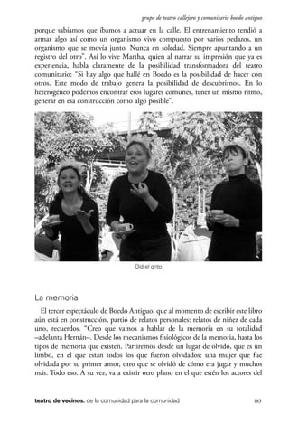 scher.qxp:Maquetación 1 12/3/10 2:39 PM Page 183

grupo de teatro callejero y comunitario boedo antiguo

porque sabíamos que íbamos a actuar en la calle. El entrenamiento tendió a
armar algo así como un organismo vivo compuesto por varios pedazos, un
organismo que se movía junto. Nunca en soledad. Siempre apuntando a un
registro del otro”. Así lo vive Martha, quien al narrar su impresión que ya es
experiencia, habla claramente de la posibilidad transformadora del teatro
comunitario: “Si hay algo que hallé en Boedo es la posibilidad de hacer con
otros. Este modo de trabajo genera la posibilidad de descubrirnos. En lo
heterogéneo podemos encontrar esos lugares comunes, tener un mismo ritmo,
generar en esa construcción como algo posible”.

Oíd el grito

La memoria
El tercer espectáculo de Boedo Antiguo, que al momento de escribir este libro
aún está en construcción, partió de relatos personales: relatos de niñez de cada
uno, recuerdos. “Creo que vamos a hablar de la memoria en su totalidad
–adelanta Hernán–. Desde los mecanismos fisiológicos de la memoria, hasta los
tipos de memoria que existen. Partiremos desde un lugar de olvido, que es un
limbo, en el que están todos los que fueron olvidados: una mujer que fue
olvidada por su primer amor, otro que se olvidó de cómo era jugar y muchos
más. Todo eso. A su vez, va a existir otro plano en el que estén los actores del

teatro de vecinos. de la comunidad para la comunidad

183

 