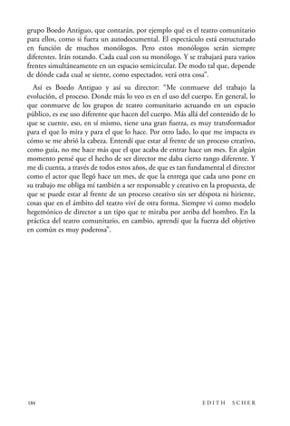 scher.qxp:Maquetación 1 12/3/10 2:39 PM Page 184

grupo Boedo Antiguo, que contarán, por ejemplo qué es el teatro comunitario
para ellos, como si fuera un autodocumental. El espectáculo está estructurado
en función de muchos monólogos. Pero estos monólogos serán siempre
diferentes. Irán rotando. Cada cual con su monólogo. Y se trabajará para varios
frentes simultáneamente en un espacio semicircular. De modo tal que, depende
de dónde cada cual se siente, como espectador, verá otra cosa”.
Así es Boedo Antiguo y así su director: “Me conmueve del trabajo la
evolución, el proceso. Donde más lo veo es en el uso del cuerpo. En general, lo
que conmueve de los grupos de teatro comunitario actuando en un espacio
público, es ese uso diferente que hacen del cuerpo. Más allá del contenido de lo
que se cuente, eso, en sí mismo, tiene una gran fuerza, es muy transformador
para el que lo mira y para el que lo hace. Por otro lado, lo que me impacta es
cómo se me abrió la cabeza. Entendí que estar al frente de un proceso creativo,
como guía, no me hace más que el que acaba de entrar hace un mes. En algún
momento pensé que el hecho de ser director me daba cierto rango diferente. Y
me di cuenta, a través de todos estos años, de que es tan fundamental el director
como el actor que llegó hace un mes, de que la entrega que cada uno pone en
su trabajo me obliga mí también a ser responsable y creativo en la propuesta, de
que se puede estar al frente de un proceso creativo sin ser déspota ni hiriente,
cosas que en el ámbito del teatro viví de otra forma. Siempre vi como modelo
hegemónico de director a un tipo que te miraba por arriba del hombro. En la
práctica del teatro comunitario, en cambio, aprendí que la fuerza del objetivo
en común es muy poderosa”.

184

EDITH

SCHER

 