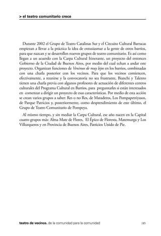 scher.qxp:Maquetación 1 12/3/10 2:39 PM Page 185

> el teatro comunitario crece

Durante 2002 el Grupo de Teatro Catalinas Sur y el Circuito Cultural Barracas
empiezan a llevar a la práctica la idea de entusiasmar a la gente de otros barrios,
para que nazcan y se desarrollen nuevos grupos de teatro comunitario. Es así como
llegan a un acuerdo con la Carpa Cultural Itinerante, un proyecto del entonces
Gobierno de la Ciudad de Buenos Aires, por medio del cual echan a andar este
proyecto. Organizan funciones de Venimos de muy lejos en los barrios, combinadas
con una charla posterior con los vecinos. Para que los vecinos comiencen,
efectivamente, a reunirse y la convocatoria no sea frustrante, Bianchi y Talento
tienen una charla previa con algunos profesores de actuación de diferentes centros
culturales del Programa Cultural en Barrios, para preguntarles si están interesados
en comenzar a dirigir un proyecto de esas características. Por medio de esta acción
se crean varios grupos a saber: Res o no Res, de Mataderos, Los Pompapetriyasos,
de Parque Patricios y, posteriormente, como desprendimiento de este último, el
Grupo de Teatro Comunitario de Pompeya.
Al mismo tiempo, y sin mediar la Carpa Cultural, ese año nacen en la Capital
cuatro grupos más: Alma Mate de Flores, El Épico de Floresta, Matemurga y Los
Villurqueros y en Provincia de Buenos Aires, Patricios Unido de Pie.

teatro de vecinos. de la comunidad para la comunidad

185

 