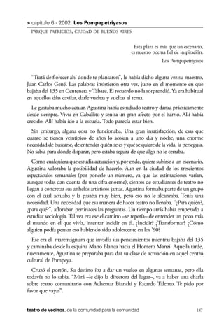 scher.qxp:Maquetación 1 12/3/10 2:39 PM Page 187

> capítulo 6 - 2002: Los Pompapetriyasos
PARQUE PATRICIOS, CIUDAD DE BUENOS AIRES

Esta plaza es más que un escenario,
es nuestro poema fiel de inspiración.
Los Pompapetriyasos

“Tratá de florecer ahí donde te plantaron”, le había dicho alguna vez su maestro,
Juan Carlos Gené. Las palabras insistieron otra vez, justo en el momento en que
bajaba del 135 en Centenera y Tabaré. El recuerdo no la sorprendió. Ya era habitual
en aquellos días cavilar, darle vueltas y vueltas al tema.
Le gustaba mucho actuar. Agustina había estudiado teatro y danza prácticamente
desde siempre. Vivía en Caballito y sentía un gran afecto por el barrio. Allí había
crecido. Allí había ido a la escuela. Todo parecía estar bien.
Sin embargo, alguna cosa no funcionaba. Una gran insatisfacción, de esas que
cuanto se tienen veintipico de años lo acosan a uno día y noche, una enorme
necesidad de buscarse, de entender quién se es y qué se quiere de la vida, la perseguía.
No sabía para dónde disparar, pero estaba segura de que algo no le cerraba.
Como cualquiera que estudia actuación y, por ende, quiere subirse a un escenario,
Agustina valoraba la posibilidad de hacerlo. Aun en la ciudad de los trescientos
espectáculos semanales (por ponerle un número, ya que las estimaciones varían,
aunque todas dan cuenta de una cifra enorme), cientos de estudiantes de teatro no
llegan a concretar sus anhelos artísticos jamás. Agustina formaba parte de un grupo
con el cual actuaba y la pasaba muy bien, pero eso no le alcanzaba. Tenía una
necesidad. Una necesidad que esa manera de hacer teatro no llenaba. “¿Para quién?,
¿para qué?”, afloraban pertinaces las preguntas. Un tiempo atrás había empezado a
estudiar sociología. Tal vez era ese el camino –se repetía– de entender un poco más
el mundo en el que vivía, intentar incidir en él. ¿Incidir? ¿Transformar? ¿Cómo
alguien podía pensar eso habiendo sido adolescente en los ’90?
Ese era el maremágnum que invadía sus pensamientos mientras bajaba del 135
y caminaba desde la esquina Mano Blanca hacia el Homero Manzi. Aquella tarde,
nuevamente, Agustina se preparaba para dar su clase de actuación en aquel centro
cultural de Pompeya.
Cruzó el portón. Su destino iba a dar un vuelco en algunas semanas, pero ella
todavía no lo sabía. “Mirá –le dijo la directora del lugar–, va a haber una charla
sobre teatro comunitario con Adhemar Bianchi y Ricardo Talento. Te pido por
favor que vayas”.
teatro de vecinos. de la comunidad para la comunidad

187

 