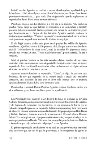 scher.qxp:Maquetación 1 12/3/10 2:39 PM Page 188

Insistió mucho. Agustina no tenía ni la menor idea de qué era aquello de lo que
le hablaban. Había visto algunas veces a Los Calandracas y su Teatro Para Armar,
pero teatro comunitario…, para nada. Una imagen en la tapa del suplemento de
espectáculos de un diario era su remota referencia.
Pues bien. Invitó a sus diez alumnos a ir con ella a esa reunión. Allí, palabra va
palabra viene, luego de que Talento le propusiera a un compañero y también
profesor del centro cultural, Gabriel, ponerse a la cabeza de un incipiente grupo
que funcionaría en el Parque de los Patricios, Agustina recibió, también, la
invitación para codirigir. “Y dale. Hagámoslo”. La convocatoria al barrio se haría
–así quedaron– luego de una función de Venimos de muy lejos.
El día llegó. Apenas dados unos pasos en el parque, las rodillas de Agustina
temblaron. ¿Qué hacían esas 3.000 personas allí? ¿Es que acaso se trataba de un
recital? “Me hablaron de hacer teatro”, trató de recordar. Un gigantesco pánico
invadió sus jóvenes 23 años. “Yo no puedo hacer esto”, pensó aterrada. Tal era el
impacto.
Miró al público Vecinos de las más variadas edades, muchos de los cuales
sostenían entre sus manos un nada despreciable choripán, observaban atentos el
espectáculo. Una considerable cantidad de niños estaba sentada en el piso, delante
de todo, casi sobre la mismísima escena.
Agustina intentó dominar su respiración. “Calma”, se dijo. Es que con cada
bocanada de aire que ingresaba en su cuerpo crecía y crecía una irresistible
atracción, una atracción de esas que se viven solo cuando uno se enamora
apasionadamente. Nunca había visto semejante cosa.
Parada sobre el suelo de Parque Patricios Agustina tembló. Sin dudas su vida y la
de mucha otra gente iban a cambiar a partir de aquella tarde.
…
Los Pompapetriyasos nacieron el 23 de abril de 2002, en el marco de la Carpa
Cultural Itinerante, como consecuencia de un proyecto de los grupos de Catalinas
y de Barracas de expandirse por los barrios. En ese momento la Carpa era un
vehículo para poder generar esa expansión del teatro comunitario y de la experiencia
de ellos. En primera instancia tomaron la dirección del grupo Agustina Ruiz Barrea
y Gabriel Galíndez, docentes ambos de actuación en el Centro Cultural Homero
Manzi. Tras su surgimiento, el grupo trabajó todo ese año y empezó a indagar en las
cosas que pasaban en el barrio. “Tuvimos charlas muy largas sobre historias. Pedimos
a los vecinos que trajeran historias del parque”, relata Agustina.
El primer espectáculo que hicieron no se basó en una problemática territorial,
sino que tuvo que ver con lo que les preocupaba a los integrantes del grupo en
188

EDITH

SCHER

 