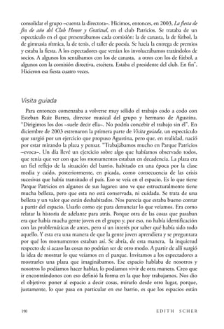scher.qxp:Maquetación 1 12/3/10 2:39 PM Page 190

consolidar el grupo –cuenta la directora–. Hicimos, entonces, en 2003, La fiesta de
fin de año del Club Honor y Gratitud, en el club Patricios. Se trataba de un
espectáculo en el que presentábamos cada comisión: la de canasta, la de fútbol, la
de gimnasia rítmica, la de tenis, el taller de poesía. Se hacía la entrega de premios
y estaba la fiesta. A los espectadores que venían los involucrábamos tratándolos de
socios. A algunos los sentábamos con los de canasta, a otros con los de fútbol, a
algunos con la comisión directiva, etcétera. Estaba el presidente del club. En fin”.
Hicieron esa fiesta cuatro veces.

Visita guiada
Para entonces comenzaba a volverse muy sólido el trabajo codo a codo con
Esteban Ruiz Barrea, director musical del grupo y hermano de Agustina.
“Dirigimos los dos –suele decir ella–. No podría concebir el trabajo sin él”. En
diciembre de 2003 estrenaron la primera parte de Visita guiada, un espectáculo
que surgió por un ejercicio que propuso Agustina, pero que, en realidad, nació
por estar mirando la plaza y pensar. “Trabajábamos mucho en Parque Patricios
–evoca–. Un día llevé un ejercicio sobre algo que habíamos observado todos,
que tenía que ver con que los monumentos estaban en decadencia. La plaza era
un fiel reflejo de la situación del barrio, habitado en una época por la clase
media y caído, posteriormente, en picada, como consecuencia de las crisis
sucesivas que había transitado el país. Eso se veía en el espacio. Es lo que tiene
Parque Patricios en algunos de sus lugares: uno ve que estructuralmente tiene
mucha belleza, pero que esta no está conservada, ni cuidada. Se trata de una
belleza y un valor que están deshabitados. Nos parecía que estaba bueno contar
a partir del espacio. Usarlo como eje para denunciar lo que veíamos. Era como
relatar la historia de adelante para atrás. Porque otra de las cosas que pasaban
era que había mucha gente joven en el grupo y, por eso, no había identificación
con las problemáticas de antes, pero sí un interés por saber qué había sido todo
aquello. Y esta era una manera de que la gente joven aprendiera y se preguntara
por qué los monumentos estaban así. Se abría, de esta manera, la inquietud
respecto de si acaso las cosas no podrían ser de otro modo. A partir de allí surgió
la idea de mostrar lo que veíamos en el parque. Invitamos a los espectadores a
mostrarles una plaza que imaginábamos. Ese espacio hablaba de nosotros y
nosotros lo podíamos hacer hablar, lo podíamos vivir de otra manera. Creo que
ir encontrándonos con eso definió la forma en la que hoy trabajamos. Nos dio
el objetivo: poner al espacio a decir cosas, mirarlo desde otro lugar, porque,
justamente, lo que pasa en particular en ese barrio, es que los espacios están

190

EDITH

SCHER

 