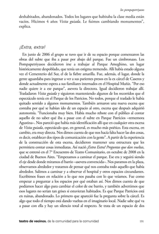scher.qxp:Maquetación 1 12/3/10 2:39 PM Page 191

los pompapetriyasos

deshabitados, abandonados. Todos los lugares que habitaba la clase media están
vacíos. Hicimos 4 años Visita guiada. Le fuimos cambiando monumentos”,
explica.

¡Extra, extra!
En junio de 2006 el grupo se tuvo que ir de su espacio porque comenzaron las
obras del subte que iba a pasar por abajo del parque. Fue un cimbronazo. Los
Pompapetriyasos decidieron irse a trabajar al Parque Ameghino, un lugar
históricamente despoblado, que tenía un estigma tremendo. Allí había estado alguna
vez el Cementerio del Sur, el de la fiebre amarilla. Fue, además, el lugar, donde la
gente aguardaba para ingresar a ver a sus parientes presos en la ex cárcel de Caseros y
donde actualmente espera a sus familiares internados en el Hospital Muñiz. “Por eso
nadie quiere ir a ese parque”, asevera la directora. Igual decidieron trabajar allí.
Trasladaron Visita guiada y siguieron manteniendo algunos de los recorridos que el
espectáculo tenía en el Parque de los Patricios. No todos, porque el traslado le había
quitado sentido a algunos monumentos. También armaron una nueva escena que
contaba por qué se habían ido de un espacio al otro, escena que después adquirió
autonomía. “Funcionaba muy bien. Había mucho rebote con el público al contar
aquello de no saber qué iba a pasar con el subte en Parque Patricios –rememora
Agustina–. Nos pareció que había más identificación allí que en cualquier otra escena
de Visita guiada, espectáculo que, en general, es mucho más poético. Esta escena, en
cambio, era muy directa. Nos dimos cuenta de que nos hacía falta hacer las dos cosas,
es decir, establecer dos tipos de comunicación con la gente”. A partir de la experiencia
de la construcción de esta escena, decidieron mantener una estructura que les
permitiera contar cosas inmediatas. Así nació ¡Extra Extra! Preguntas que dan vueltas,
que se estrenó en el 7° Encuentro de Teatro Comunitario, en octubre de 2008 en la
ciudad de Buenos Aires. “Empezamos a caminar el parque. Ese era y seguirá siendo
el eje desde donde miramos el barrio –asevera convencida–. Nos paramos en la plaza,
observamos alrededor y tratamos de pensar qué nos contaba todo aquello que había
alrededor. Salimos a caminar y a observar el hospital y otros espacios circundantes.
Escribimos frases en relación a lo que nos pasaba con lo que veíamos. Fue como
empezar a preguntar a los espacios por qué estaban así. Nos dimos cuenta de que
podíamos hacer algo para cambiar el color de ese barrio, y también advertimos que
esos lugares no serían tan grises si estuvieran habitados. Es que Parque Patricios está
en ruinas, abandonado. Lo primero que apareció fue la pregunta sobre la cárcel. Es
algo que todo el tiempo está dando vueltas en el imaginario local. Nadie sabe qué va
a pasar con ella y hay un silencio total al respecto. Se trata de un espacio de dos

teatro de vecinos. de la comunidad para la comunidad

191

 