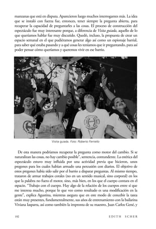 scher.qxp:Maquetación 1 12/3/10 2:39 PM Page 192

manzanas que está en disputa. Aparecieron luego muchos interrogantes más. La idea
que se instaló con fuerza fue, entonces, tener siempre la pregunta abierta, para
recuperar la capacidad de preguntarles a las cosas. El proceso de construcción del
espectáculo fue muy interesante porque, a diferencia de Visita guiada, aquello de lo
que queríamos hablar fue muy discutido. Quedó, incluso, la propuesta de crear un
espacio semanal en el que pudiéramos generar algo así como un espionaje barrial,
para saber qué estaba pasando y a qué cosas les teníamos que ir preguntando, para así
poder pensar cómo queríamos y queremos vivir en ese barrio.

Visita guiada. Foto: Roberto Ferriello

De esta manera podríamos recuperar la pregunta como motor del cambio. Si se
naturalizan las cosas, no hay cambio posible”, sentencia, contundente. La estética del
espectáculo estuvo muy influida por una actividad previa que hicieron, unos
pregones para los cuales habían armado una percusión con diarios. El objetivo de
estos pregones había sido salir por el barrio a disparar preguntas. Al mismo tiempo,
trataron de armar trabajos corales (no en un sentido musical, sino corporal) en los
que la palabra no fuera el motor, sino, más bien, en los que el cuerpo contara en el
espacio. “Trabajo con el cuerpo. Hay algo de la relación de los cuerpos entre sí que
me interesa mucho, porque lo que veo como resultado es una modificación en la
gente”, explica Agustina, mientras asegura que en este modo de concebir la tarea
están muy presentes, fundamentalmente, sus años de entrenamiento con la bailarina
Viviana Iasparra, así como también la impronta de su maestro, Juan Carlos Gené, y
192

EDITH

SCHER

 