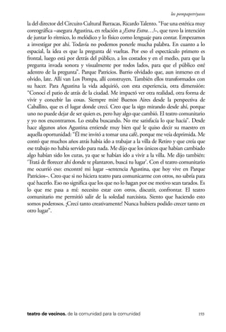 scher.qxp:Maquetación 1 12/3/10 2:39 PM Page 193

los pompapetriyasos

la del director del Circuito Cultural Barracas, Ricardo Talento. “Fue una estética muy
coreográfica –asegura Agustina, en relación a ¡Extra Extra…!–, que tuvo la intención
de juntar lo rítmico, lo melódico y lo físico como lenguaje para contar. Empezamos
a investigar por ahí. Todavía no podemos ponerle mucha palabra. En cuanto a lo
espacial, la idea es que la pregunta dé vueltas. Por eso el espectáculo primero es
frontal, luego está por detrás del público, a los costados y en el medio, para que la
pregunta invada sonora y visualmente por todos lados, para que el público esté
adentro de la pregunta”. Parque Patricios. Barrio olvidado que, aun inmerso en el
olvido, late. Allí van Los Pompa, allí construyen. También ellos transformados con
su hacer. Para Agustina la vida adquirió, con esta experiencia, otra dimensión:
“Conocí el patio de atrás de la ciudad. Me impactó ver otra realidad, otra forma de
vivir y concebir las cosas. Siempre miré Buenos Aires desde la perspectiva de
Caballito, que es el lugar donde crecí. Creo que la sigo mirando desde ahí, porque
uno no puede dejar de ser quien es, pero hay algo que cambió. El teatro comunitario
y yo nos encontramos. Lo estaba buscando. No me satisfacía lo que hacía”. Desde
hace algunos años Agustina entiende muy bien qué le quiso decir su maestro en
aquella oportunidad: “Él me invitó a tomar una café, porque me veía deprimida. Me
contó que muchos años atrás había ido a trabajar a la villa de Retiro y que creía que
ese trabajo no había servido para nada. Me dijo que los únicos que habían cambiado
algo habían sido los curas, ya que se habían ido a vivir a la villa. Me dijo también:
‘Tratá de florecer ahí donde te plantaron, buscá tu lugar’. Con el teatro comunitario
me ocurrió eso: encontré mi lugar –sentencia Agustina, que hoy vive en Parque
Patricios–. Creo que si no hiciera teatro para comunicarme con otros, no sabría para
qué hacerlo. Eso no significa que los que no lo hagan por ese motivo sean tarados. Es
lo que me pasa a mí: necesito estar con otros, discutir, confrontar. El teatro
comunitario me permitió salir de la soledad narcisista. Siento que haciendo esto
somos poderosos. ¡Crecí tanto creativamente! Nunca hubiera podido crecer tanto en
otro lugar”.

teatro de vecinos. de la comunidad para la comunidad

193

 
