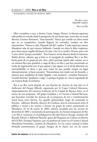 scher.qxp:Maquetación 1 12/3/10 2:39 PM Page 195

> capítulo 7 - 2002: Res o no Res
MATADEROS, CIUDAD DE BUENOS AIRES

Sin olor a vaca,
imposible respirar.
Res o no Res

Olor a matadero, a vaca, a chorizo. Carne. Sangre. Huesos. La historia argentina
toda podría ser mirada desde la perspectiva de este barrio que, como dice su actual
director, Gustavo Potenzoni, “tiene baranda”. Parece que cuando era chico temía
que en su cumpleaños, cuando llegaran los invitados, rondara ese olor
característico. “Nunca se sabe. Depende del día”, explica. Y todo aquel que conoce
Mataderos sabe de qué estamos hablando. Cuando era chico le daba vergüenza,
pero ahora siente orgullo del barrio. Es más: a los 23 se mudó a Devoto, pero a los
5 años volvió “porque extrañaba”. Pero Gustavo no fue director desde el comienzo.
Podría decirse, además, que si bien es el encargado de coordinar Res o no Res,
forma parte de un grupo de seis, siete, ¿diez? personas (quién sabe cuántas, no es
un número fijo) que quedaron a cargo de Res o no Res y que han encontrado un
modo de organización con el que aspiran a que alguna vez el rol de dirección sea
intercambiable, es decir, a que sean varios los que puedan ocupar ese lugar
alternativamente, si fuera necesario. “Encontramos este modo casi sin buscarlo, y
estamos muy satisfechos de haber llegado a esta instancia”, considera Potenzoni.
Cuando decimos “quedaron a cargo”, es porque el grupo no estuvo organizado de
esa manera desde el comienzo.
Res o no Res nació después de una función de Venimos de muy lejos en el
Anfiteatro del Parque Alberdi, organizada por la Carpa Cultural Itinerante,
emprendimiento del entonces Gobierno de la Ciudad de Buenos Aires, en el
marco de una propuesta del grupo Catalinas y el Circuito Cultural Barracas,
que buscaban extender los alcances de su propuesta de arte y transformación
social hacia otros barrios. En aquella oportunidad, luego de terminada la
función, Adhemar Bianchi, director de Catalinas, hizo la convocatoria entre el
público e invitó a los vecinos a formar un grupo de teatro comunitario en
Mataderos. El 23 de marzo de 2002, todavía sacudidos por los sucesos de
diciembre de 2001 y necesitados de participación, los futuros integrantes de Res
o no Res se reunieron en el polideportivo del club Nueva Chicago. Estaban allí
Ricardo Talento y Adhemar Bianchi, gente del Programa de Cultura en Barrios
del GCBA y Enrique Papatino, que era profesor de teatro en el Centro Cultural
Macedonio Fernández, también de Mataderos. En ese centro cultural se había
formado anteriormente el grupo Amigos de lo Ajeno (no era de teatro
teatro de vecinos. de la comunidad para la comunidad

195

 