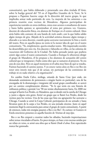 scher.qxp:Maquetación 1 12/3/10 2:39 PM Page 196

comunitario), que había elaborado y presentado una obra titulada El brete,
sobre la huelga general del ’59 en el frigorífico Lisandro de la Torre. Se le
propuso a Papatino hacerse cargo de la dirección del nuevo grupo, lo que
implicaba armar todo partiendo de cero. La mayoría de los asistentes a esa
primera reunión eran vecinos de Mataderos. Algunos participaban de
experiencias teatrales en otros ámbitos, otros eran actores o estudiantes de teatro
y hasta había quienes se aproximaban al tema por primera vez. Gustavo,
docente de educación física, era alumno de Enrique en el centro cultural. Años
atrás había sido cantante de una banda de rock under, con la que había salido
algún tiempo de gira. Alejado de la actividad artística durante algún tiempo y
abocado a su tarea docente, cuando quiso acercarse nuevamente lo hizo a través
del teatro. Pero en aquella época no tenía ni la menor idea de qué era el teatro
comunitario. “Yo, simplemente, quería estudiar teatro. Mis inquietudes sociales
las desarrollaba por otra vía. Era docente y laburaba en villas, en las colonias de
vacaciones del Gobierno de la Ciudad. No había pensado jamás que pudiera
existir algo como el teatro comunitario. Cuando a Enrique le ofrecieron dirigir
el grupo de Mataderos, él les propuso a los alumnos de actuación del centro
cultural que se integraran y hubo como diez que se sumaron al proyecto. Yo era
uno de esos diez. Pero en aquel momento ni él sabía muy bien de qué se trataba.
Fuimos haciendo el camino juntos. Y yo estuve varios años en Res o no Res sin
tener otro interés más que el de actuar, sin participar de las comisiones de
trabajo ni en nada relativo a la organización”.
En cambio Estela Calvo, sicóloga, oriunda de Santa Cruz (por ende, sin
demasiado sentimiento de pertenencia a ningún barrio en particular), una de las
encargadas de la dramaturgia e integrante del actual grupo coordinador, se acercó
por un camino completamente distinto. “Yo lo que tenía era una historia de
militancia política y gremial. Los ’90 me tenían absolutamente harta. En 2000 me
acerqué al barrio Los Perales, en Mataderos, que es donde está la cancha de Chicago
y, junto a alguna otra gente, formé un grupo que se llamó Los Perales, desde los
vecinos para los vecinos. Una de las cosas que hizo esa agrupación fue acercarse a
Chicago. Cuando se armó la Carpa Cultural, participamos de ese armado y hasta
llevamos parte de la carpa a Los Perales, en una jornada circense. Justo en aquel
momento llegó la convocatoria para armar el grupo de teatro comunitario. A partir
de entonces, todas mis energías pasaron a Res o no Res”. Es curioso: ni Gustavo ni
Estela estuvieron presentes en aquella función de Venimos de muy lejos.
Res o no Res empezó a reunirse todos los sábados, haciendo improvisaciones
sobre temas vinculados al barrio. En poco tiempo, en base a tres escenas unidas por
un relato en verso, se armó una obra que se llamó Desde el alma. Este espectáculo
nunca fue guionado.

196

EDITH

SCHER

 