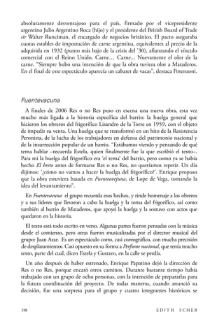 scher.qxp:Maquetación 1 12/3/10 2:39 PM Page 198

absolutamente desventajoso para el país, firmado por el vicepresidente
argentino Julio Argentino Roca (hijo) y el presidente del British Board of Trade
sir Walter Runciman, el encargado de negocios británico. El pacto aseguraba
cuotas estables de importación de carne argentina, equivalentes al precio de la
adquirida en 1932 (punto más bajo de la crisis del ’30), afianzando el vínculo
comercial con el Reino Unido. Carne… Carne... Nuevamente el olor de la
carne. “Siempre hubo una intención de que la obra tuviera olor a Mataderos.
En el final de este espectáculo aparecía un cabaret de vacas”, destaca Potenzoni.

Fuentevacuna
A finales de 2006 Res o no Res puso en escena una nueva obra, esta vez
mucho más ligada a la historia específica del barrio: la huelga general que
hicieron los obreros del frigorífico Lisandro de la Torre en 1959, con el objeto
de impedir su venta. Una huelga que se transformó en un hito de la Resistencia
Peronista, de la lucha de los trabajadores en defensa del patrimonio nacional y
de la insurrección popular de un barrio. “Estábamos viendo y pensando de qué
tema hablar –recuerda Estela, quien finalmente fue la que escribió el texto–.
Para mí la huelga del frigorífico era ‘el tema’ del barrio, pero como ya se había
hecho El brete antes de formarse Res o no Res, no queríamos repetir. Un día
dijimos: ‘¿cómo no vamos a hacer la huelga del frigorífico?’. Enrique propuso
que la obra estuviera basada en Fuenteovejuna, de Lope de Vega, tomando la
idea del levantamiento”.
En Fuentevacuna el grupo recuerda esos hechos, y rinde homenaje a los obreros
y a sus líderes que llevaron a cabo la huelga y la toma del frigorífico, así como
también al barrio de Mataderos, que apoyó la huelga y la sostuvo con actos que
quedaron en la historia.
El texto está todo escrito en verso. Algunas partes fueron pensadas con la música
desde el comienzo, pero otras fueron musicalizadas por el director musical del
grupo: Juan Azar. Es un espectáculo corto, casi coreográfico, con mucha precisión
de desplazamientos. Casi opuesto en su forma a Perfume nacional, que tenía mucho
texto, parte del cual, dicen Estela y Gustavo, en la calle se perdía.
Un año después de haber estrenado, Enrique Papatino dejó la dirección de
Res o no Res, porque encaró otros caminos. Durante bastante tiempo había
trabajado con un grupo de ocho personas, con la intención de prepararlas para
la futura coordinación del proyecto. De todas maneras, cuando anunció su
decisión, fue una sorpresa para el grupo y cuatro integrantes históricos se

198

EDITH

SCHER

 