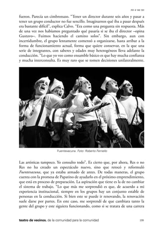 scher.qxp:Maquetación 1 12/3/10 2:39 PM Page 199

res o no res

fueron. Parecía un cimbronazo. “Tener un director durante seis años y pasar a
tener un grupo conductor no fue sencillo. Imaginarnos qué iba a pasar después
era bastante difícil”, explica Calvo. “Era como una pregunta sin respuesta. Más
de una vez nos habíamos preguntado qué pasaría si se iba el director –opina
Gustavo–. Fuimos haciendo el camino solos”. Sin embargo, aun con
incertidumbre, el grupo lentamente comenzó a organizarse, hasta arribar a la
forma de funcionamiento actual, forma que quiere conservar, en la que una
serie de integrantes, con saberes y edades muy heterogéneos lleva adelante la
conducción. “Lo que yo veo como ensamble básico es que hay mucha confianza
y mucha interconsulta. Es muy raro que se tomen decisiones unilateralmente.

Fuentevacuna. Foto: Roberto Ferriello

Las artísticas tampoco. Yo consulto todo”. Es cierto que, por ahora, Res o no
Res no ha creado un espectáculo nuevo, sino que retocó y reformuló
Fuentevacuna, que ya estaba armado de antes. De todas maneras, el grupo
cuenta con la promesa de Papatino de ayudarlo en el próximo emprendimiento,
que está en proceso de preparación. La aspiración que tiene es la de no cambiar
el sistema de trabajo. “Lo que más me sorprendió es que, de acuerdo a mi
experiencia institucional, siempre en los grupos hay un conjunto estable de
personas en la conducción. Si bien este se puede ir renovando, la renovación
suele darse por partes. En este caso, me sorprendí de que cambiara tanto la
gente del grupo y este siguiera funcionando, como si se tratara de una carrera

teatro de vecinos. de la comunidad para la comunidad

199

 