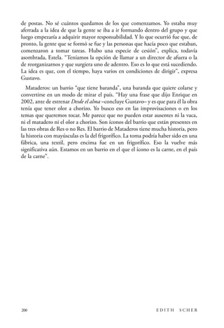 scher.qxp:Maquetación 1 12/3/10 2:39 PM Page 200

de postas. No sé cuántos quedamos de los que comenzamos. Yo estaba muy
aferrada a la idea de que la gente se iba a ir formando dentro del grupo y que
luego empezaría a adquirir mayor responsabilidad. Y lo que ocurrió fue que, de
pronto, la gente que se formó se fue y las personas que hacía poco que estaban,
comenzaron a tomar tareas. Hubo una especie de cesión”, explica, todavía
asombrada, Estela. “Teníamos la opción de llamar a un director de afuera o la
de reorganizarnos y que surgiera uno de adentro. Eso es lo que está sucediendo.
La idea es que, con el tiempo, haya varios en condiciones de dirigir”, expresa
Gustavo.
Mataderos: un barrio “que tiene baranda”, una baranda que quiere colarse y
convertirse en un modo de mirar el país. “Hay una frase que dijo Enrique en
2002, ante de estrenar Desde el alma –concluye Gustavo– y es que para él la obra
tenía que tener olor a chorizo. Yo busco eso en las improvisaciones o en los
temas que queremos tocar. Me parece que no pueden estar ausentes ni la vaca,
ni el matadero ni el olor a chorizo. Son íconos del barrio que están presentes en
las tres obras de Res o no Res. El barrio de Mataderos tiene mucha historia, pero
la historia con mayúsculas es la del frigorífico. La toma podría haber sido en una
fábrica, una textil, pero encima fue en un frigorífico. Eso la vuelve más
significativa aún. Estamos en un barrio en el que el ícono es la carne, en el país
de la carne”.

200

EDITH

SCHER

 