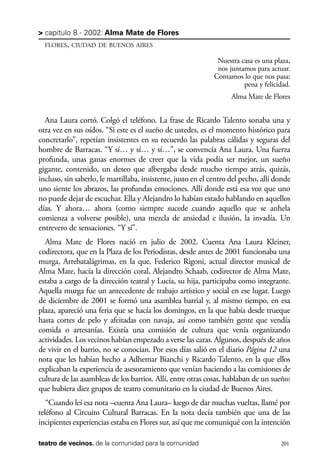 scher.qxp:Maquetación 1 12/3/10 2:39 PM Page 201

> capítulo 8 - 2002: Alma Mate de Flores
FLORES, CIUDAD DE BUENOS AIRES

Nuestra casa es una plaza,
nos juntamos para actuar.
Contamos lo que nos pasa:
pena y felicidad.
Alma Mate de Flores

Ana Laura cortó. Colgó el teléfono. La frase de Ricardo Talento sonaba una y
otra vez en sus oídos. “Si este es el sueño de ustedes, es el momento histórico para
concretarlo”, repetían insistentes en su recuerdo las palabras cálidas y seguras del
hombre de Barracas. “Y sí… y sí… y sí…”, se convencía Ana Laura. Una fuerza
profunda, unas ganas enormes de creer que la vida podía ser mejor, un sueño
gigante, contenido, un deseo que albergaba desde mucho tiempo atrás, quizás,
incluso, sin saberlo, le martillaba, insistente, justo en el centro del pecho, allí donde
uno siente los abrazos, las profundas emociones. Allí donde está esa voz que uno
no puede dejar de escuchar. Ella y Alejandro lo habían estado hablando en aquellos
días. Y ahora… ahora (como siempre sucede cuando aquello que se anhela
comienza a volverse posible), una mezcla de ansiedad e ilusión, la invadía. Un
entrevero de sensaciones. “Y sí”.
Alma Mate de Flores nació en julio de 2002. Cuenta Ana Laura Kleiner,
codirectora, que en la Plaza de los Periodistas, desde antes de 2001 funcionaba una
murga, Arrebatalágrimas, en la que, Federico Rigoni, actual director musical de
Alma Mate, hacía la dirección coral, Alejandro Schaab, codirector de Alma Mate,
estaba a cargo de la dirección teatral y Lucía, su hija, participaba como integrante.
Aquella murga fue un antecedente de trabajo artístico y social en ese lugar. Luego
de diciembre de 2001 se formó una asamblea barrial y, al mismo tiempo, en esa
plaza, apareció una feria que se hacía los domingos, en la que había desde trueque
hasta cortes de pelo y afeitadas con navaja, así como también gente que vendía
comida o artesanías. Existía una comisión de cultura que venía organizando
actividades. Los vecinos habían empezado a verse las caras. Algunos, después de años
de vivir en el barrio, no se conocían. Por esos días salió en el diario Página 12 una
nota que les habían hecho a Adhemar Bianchi y Ricardo Talento, en la que ellos
explicaban la experiencia de asesoramiento que venían haciendo a las comisiones de
cultura de las asambleas de los barrios. Allí, entre otras cosas, hablaban de un sueño:
que hubiera diez grupos de teatro comunitario en la ciudad de Buenos Aires.
“Cuando leí esa nota –cuenta Ana Laura– luego de dar muchas vueltas, llamé por
teléfono al Circuito Cultural Barracas. En la nota decía también que una de las
incipientes experiencias estaba en Flores sur, así que me comuniqué con la intención
teatro de vecinos. de la comunidad para la comunidad

201

 