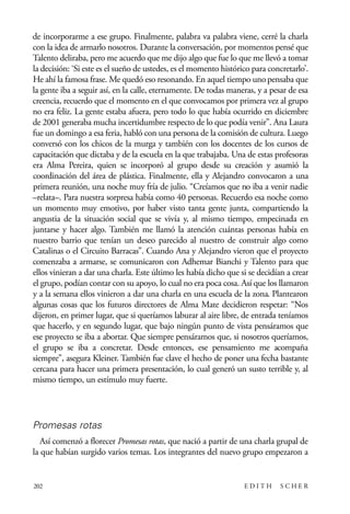 scher.qxp:Maquetación 1 12/3/10 2:39 PM Page 202

de incorporarme a ese grupo. Finalmente, palabra va palabra viene, cerré la charla
con la idea de armarlo nosotros. Durante la conversación, por momentos pensé que
Talento deliraba, pero me acuerdo que me dijo algo que fue lo que me llevó a tomar
la decisión: ‘Si este es el sueño de ustedes, es el momento histórico para concretarlo’.
He ahí la famosa frase. Me quedó eso resonando. En aquel tiempo uno pensaba que
la gente iba a seguir así, en la calle, eternamente. De todas maneras, y a pesar de esa
creencia, recuerdo que el momento en el que convocamos por primera vez al grupo
no era feliz. La gente estaba afuera, pero todo lo que había ocurrido en diciembre
de 2001 generaba mucha incertidumbre respecto de lo que podía venir”. Ana Laura
fue un domingo a esa feria, habló con una persona de la comisión de cultura. Luego
conversó con los chicos de la murga y también con los docentes de los cursos de
capacitación que dictaba y de la escuela en la que trabajaba. Una de estas profesoras
era Alma Pereira, quien se incorporó al grupo desde su creación y asumió la
coordinación del área de plástica. Finalmente, ella y Alejandro convocaron a una
primera reunión, una noche muy fría de julio. “Creíamos que no iba a venir nadie
–relata–. Para nuestra sorpresa había como 40 personas. Recuerdo esa noche como
un momento muy emotivo, por haber visto tanta gente junta, compartiendo la
angustia de la situación social que se vivía y, al mismo tiempo, empecinada en
juntarse y hacer algo. También me llamó la atención cuántas personas había en
nuestro barrio que tenían un deseo parecido al nuestro de construir algo como
Catalinas o el Circuito Barracas”. Cuando Ana y Alejandro vieron que el proyecto
comenzaba a armarse, se comunicaron con Adhemar Bianchi y Talento para que
ellos vinieran a dar una charla. Este último les había dicho que si se decidían a crear
el grupo, podían contar con su apoyo, lo cual no era poca cosa. Así que los llamaron
y a la semana ellos vinieron a dar una charla en una escuela de la zona. Plantearon
algunas cosas que los futuros directores de Alma Mate decidieron respetar: “Nos
dijeron, en primer lugar, que si queríamos laburar al aire libre, de entrada teníamos
que hacerlo, y en segundo lugar, que bajo ningún punto de vista pensáramos que
ese proyecto se iba a abortar. Que siempre pensáramos que, si nosotros queríamos,
el grupo se iba a concretar. Desde entonces, ese pensamiento me acompaña
siempre”, asegura Kleiner. También fue clave el hecho de poner una fecha bastante
cercana para hacer una primera presentación, lo cual generó un susto terrible y, al
mismo tiempo, un estímulo muy fuerte.

Promesas rotas
Así comenzó a florecer Promesas rotas, que nació a partir de una charla grupal de
la que habían surgido varios temas. Los integrantes del nuevo grupo empezaron a

202

EDITH

SCHER

 