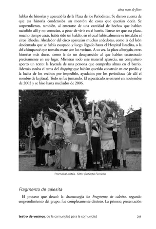 scher.qxp:Maquetación 1 12/3/10 2:39 PM Page 203

alma mate de flores

hablar de historias y apareció la de la Plaza de los Periodistas. Se dieron cuenta de
que esa historia condensaba un montón de cosas que querían decir. Se
sorprendieron, también, al enterarse de una cantidad de hechos que habían
sucedido allí y no conocían, a pesar de vivir en el barrio. Parece ser que esa plaza,
mucho tiempo atrás, había sido un baldío, en el cual habitualmente se instalaba el
circo Rhodas. Alrededor del circo aparecían muchas anécdotas, como la del león
desdentado que se había escapado y luego llegado hasta el Hospital Israelita, o la
del chimpancé que tomaba mate con los vecinos. A su vez, la plaza albergaba otras
historias más duras, como la de un desaparecido al que habían secuestrado
precisamente en ese lugar. Mientras todo este material aparecía, un compañero
aportó un texto: la leyenda de una persona que compraba almas en el barrio.
Además estaba el tema del shopping que habían querido construir en ese predio y
la lucha de los vecinos por impedirlo, ayudados por los periodistas (de allí el
nombre de la plaza). Todo se fue juntando. El espectáculo se estrenó en noviembre
de 2002 y se hizo hasta mediados de 2006.

Promesas rotas. Foto: Roberto Ferriello

Fragmento de calesita
El proceso que desató la dramaturgia de Fragmento de calesita, segundo
emprendimiento del grupo, fue completamente distinto. La primera presentación

teatro de vecinos. de la comunidad para la comunidad

203

 