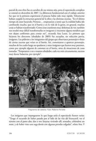 scher.qxp:Maquetación 1 12/3/10 2:39 PM Page 204

parcial de esta obra fue en octubre de ese mismo año, pero el espectáculo completo
se estrenó en diciembre de 2007. La diferencia fundamental con el trabajo anterior
fue que en la primera experiencia el proceso había sido muy rápido. Velozmente
habían surgido la estructura general de la obra y las distintas escenas. “En el último
tiempo de estar haciendo Promesas… empezamos a sentir que la realidad había ido
cambiando mucho, que en el barrio y en la vida de la gente, en general, muchas
cosas se habían transformado. Como eran cuestiones muy dolorosas de ver, también
nos resultó muy difícil transformarlas en imágenes y encontrar alguna metáfora que
nos dejase conformes para contar eso”, recuerda Ana Laura. Lo primero que
hicieron los directores (alrededor de 2005) fue recopilar, sin selección previa,
imágenes. Les pidieron a los integrantes del grupo que observasen personajes o fotos
de ciertas escenas que veían en el barrio. Así, comenzaron a aparecer personajes,
muchos de los cuales luego no quedaron y otras imágenes que fueron muy potentes,
como por ejemplo algunas de cartoneo en el barrio, otras de situaciones de casas
tomadas. “Empezaron a ver a nuestro alrededor, cada vez más cercanamente, escenas
muy duras: balaceras, por ejemplo”.

Fragmento de calesita. Foto: Roberto Ferriello

Las imágenes que impregnaron lo que luego sería el espectáculo fueron varias:
“Tengo el recuerdo de haber pasado por al lado de las vías del ferrocarril, ver el
terreno con el pasto alto, dos o tres linyeras viviendo allí, sentados, cebándose un
mate, y de haber visto una soga detrás con algunas prendas colgadas”, relata Ana. Y

204

EDITH

SCHER

 