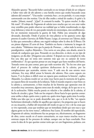 scher.qxp:Maquetación 1 12/3/10 2:39 PM Page 205

alma mate de flores

Alejandro apunta: “Recuerdo haber caminado en ese tiempo al lado de un volquete
y haber visto salir de ahí adentro a una familia entera que estaba buscando cosas
adentro del container”. “Una noche –continúa Ana–, en ese período, vi a una mujer
cartoneando con dos nenitas. Una de ellas estaba a mitad de cuadra y le gritó a la
madre: ‘¡Mamá, mamá!’. ‘¿Qué?’, le contestó la madre. ‘Te quiero mucho’, le dijo.
Me mató”. El trabajo de Fragmento de calesita tuvo mucho que ver con estar todos
muy sensibles para poder observar esa realidad que se había transformado en algo
muy doloroso y triste de ver, para poder mirarla sin estereotipos, sino sensiblemente.
En ese momento transcurría la guerra de Irak. Había una sensación de algo
devastado, destruido. Desde el punto de vista plástico se les aparecía como algo
potente el cuadro Guernica, de Pablo Picasso. Luego, al conversar con Talento, dada
la idea que comenzaba a aflorar, este sugirió trabajar sobre la obra de El Bosco. De
ese pintor eligieron El carro de heno. También era fuerte e insistente la imagen de
una calesita. “Habíamos visto que la pareja de Promesas…, sobre todo la novia, era
paradigmática –explica Alejandro–. Una novia en una plaza, una abuela, atraen la
mirada de cualquiera que pasa. Pensando en esa dirección, es decir, en ese tipo de
imágenes, un día dije: ‘¡Pongamos una calesita’. Y después eso nos complicó la vida.
Era una idea que no tenía otro sustento más que ese: su carácter de ícono
emblemático”. Es que querían pensar en una imagen que fuera metáfora del barrio.
Tomarla como eje para contar, para que todo ocurriese ahí. “En los tres años que
duró el proceso de trabajo quisimos deshacernos de la calesita, por las
complicaciones que acarreaba, setenta veces. Y cada una de esas setenta veces
volvimos. Era muy difícil armar la historia ahí adentro. Pero como espacio era
bueno. Y en la plaza es difícil crear un espacio para condensar la historia”, explica
Alejandro. La calesita resultó ser un mito muy fuerte para la memoria de la gente,
un espacio lleno de recuerdos de la infancia. Todo el mundo empezó a traer fotos en
la calesita y, curiosamente, si bien muchas de las historias que aparecían eran de
recuerdos muy amorosos, algunos otros eran de miedo, vértigo, de lo que no se ve,
de la aceleración. Había mucha poesía en relación a los caballos de la calesita, al
hecho de circular y girar. Todo eso los empezó a llevar hacia lo que querían contar:
estar arriba o abajo, quién entra y quién no, quién tiene lugar, quién tiene la sortija.
Hubo una idea que no se pudo desarrollar aún, que es la de la fila: “un espacio
beckettiano destinado a hablar de aquellos que esperan y las preguntas que se hacen
en esa situación, a hablar del sinsentido del modo en que se vive y de las cosas que
se vive esperando, cosas que tendrían que ser inmediatas desde que uno nace y que
alguna gente no las tiene nunca”, reflexiona Ana Laura. El nombre del espectáculo,
Fragmento de calesita, inicialmente fue ese porque era, efectivamente, un fragmento
de obra, como sucede en el teatro comunitario, en cuyo marco muchas veces se
estrenan etapas de los procesos de trabajo, aunque este no haya concluido. Pero
como la idea de lo que querían contar tenía que ver con fragmentos, pedazos, con

teatro de vecinos. de la comunidad para la comunidad

205

 